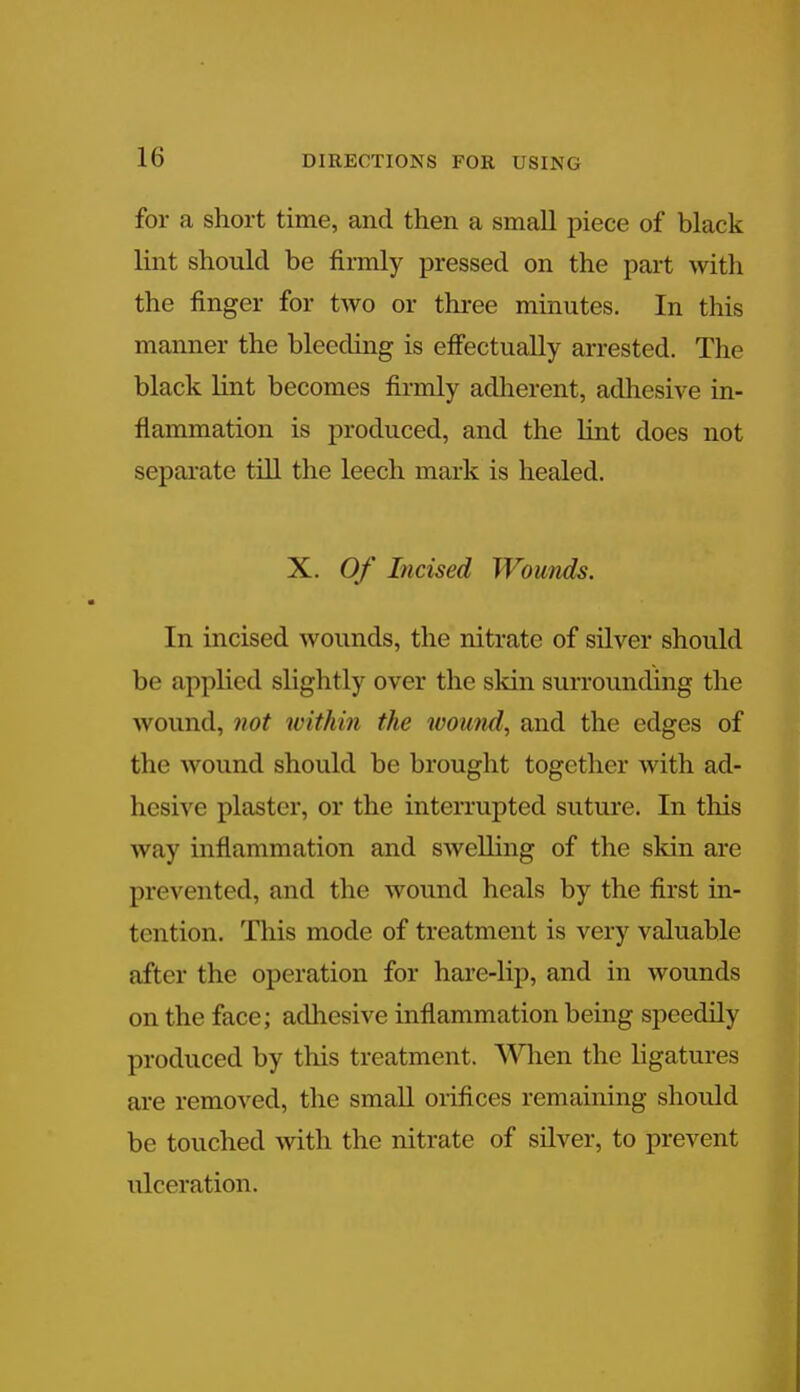 for a short time, and then a small piece of black lint should be firmly pressed on the part with the finger for two or three minutes. In this manner the bleeding is effectually arrested. The black lint becomes firmly adherent, adhesive in- flammation is produced, and the lint does not separate till the leech mark is healed. X. Of Incised Wounds. In incised wounds, the nitrate of silver should be applied slightly over the skin surrounding the wound, not within the wound, and the edges of the wound should be brought together with ad- hesive plaster, or the interrupted suture. In this way inflammation and swelling of the skin are prevented, and the wound heals by the first in- tent ion. This mode of treatment is very valuable after the operation for hare-lip, and in wounds on the face; adhesive inflammation being speedily produced by this treatment. When the ligatures are removed, the small orifices remaining should be touched with the nitrate of silver, to prevent ulceration.