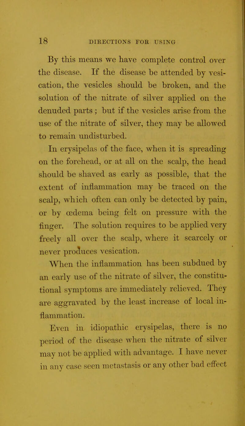 By this means we have complete control over the disease. If the disease be attended by vesi- cation, the vesicles should be broken, and the solution of the nitrate of silver applied on the denuded parts ; but if the vesicles arise from the use of the nitrate of silver, they may be allowed to remain undisturbed. In erysipelas of the face, when it is spreading on the forehead, or at all on the scalp, the head should be shaved as early as possible, that the extent of inflammation may be traced on the scalp, which often can only be detected by pain, or by oedema being felt on pressure with the finger. The solution requires to be applied very freely all over the scalp, where it scarcely or never produces vesication. When the inflammation has been subdued by an early use of the nitrate of silver, the constitu- tional symptoms are immediately relieved. They are aggravated by the least increase of local in- flammation. Even in idiopathic erysipelas, there is no period of the disease when the nitrate of silver may not be applied with advantage. I have never in any case seen metastasis or any other bad effect