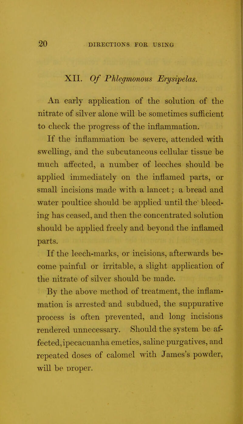 XII. Of Phlegmonous Erysipelas. An early application of the solution of the nitrate of silver alone will be sometimes sufficient to check the progress of the inflammation. If the inflammation be severe, attended with swelling, and the subcutaneous cellular tissue be much affected, a number of leeches should be applied immediately on the inflamed parts, or small incisions made with a lancet; a bread and water poultice should be applied until the' bleed- ing has ceased, and then the concentrated solution should be applied freely and beyond the inflamed parts. If the leech-marks, or incisions, afterwards be- come painful or irritable, a slight application of the nitrate of silver should be made. By the above method of treatment, the inflam- mation is arrested and subdued, the suppurative process is often prevented, and long incisions rendered unnecessary. Should the system be af- fected, ipecacuanha emetics, saline purgatives, and repeated doses of calomel with James's powder, will be proper.