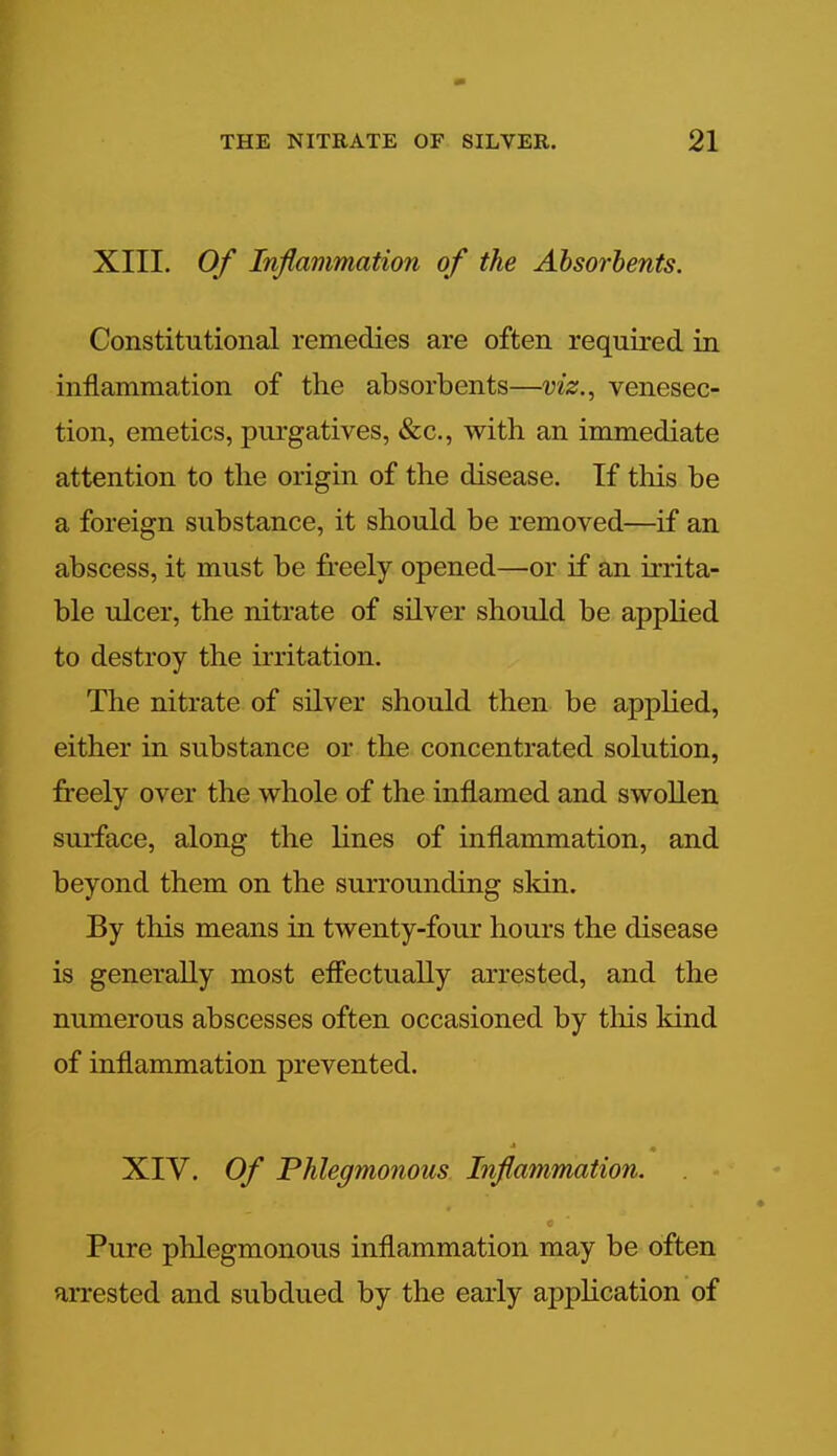 XIII. Of Inflammation of the Absorbents. Constitutional remedies are often required in inflammation of the absorbents—viz., venesec- tion, emetics, purgatives, &c, with an immediate attention to the origin of the disease. If this be a foreign substance, it should be removed—if an abscess, it must be freely opened—or if an irrita- ble ulcer, the nitrate of silver should be applied to destroy the irritation. The nitrate of silver should then be applied, either in substance or the concentrated solution, freely over the whole of the inflamed and swollen surface, along the lines of inflammation, and beyond them on the surrounding skin. By this means in twenty-four hours the disease is generally most effectually arrested, and the numerous abscesses often occasioned by this kind of inflammation prevented. XIV. Of Phlegmonous Inflammation. Pure phlegmonous inflammation may be often arrested and subdued by the early application of