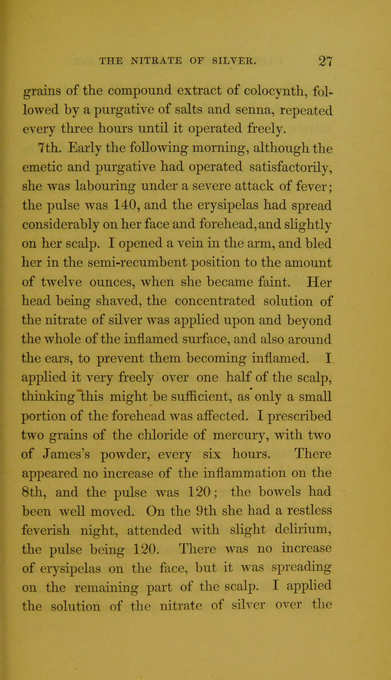 grains of the compound extract of colocynth, fol- lowed by a purgative of salts and senna, repeated every three hours until it operated freely. 7th. Early the following morning, although the emetic and purgative had operated satisfactorily, she was labouring under a severe attack of fever; the pulse was 140, and the erysipelas had spread considerably on her face and forehead, and slightly on her scalp. I opened a vein in the arm, and bled her in the semi-recumbent position to the amount of twelve ounces, when she became faint. Her head being shaved, the concentrated solution of the nitrate of silver was applied upon and beyond the whole of the inflamed surface, and also around the ears, to prevent them becoming inflamed. I applied it very freely over one half of the scalp, thinking this might be sufficient, as only a small portion of the forehead was affected. I prescribed two grains of the chloride of mercury, with two of James's powder, every six hours. There appeared no increase of the inflammation on the 8th, and the pulse was 120; the bowels had been well moved. On the 9th she had a restless feverish night, attended with slight delirium, the pulse being 120. There was no increase of erysipelas on the face, but it was spreading on the remaining part of the scalp. I applied the solution of the nitrate of silver over the