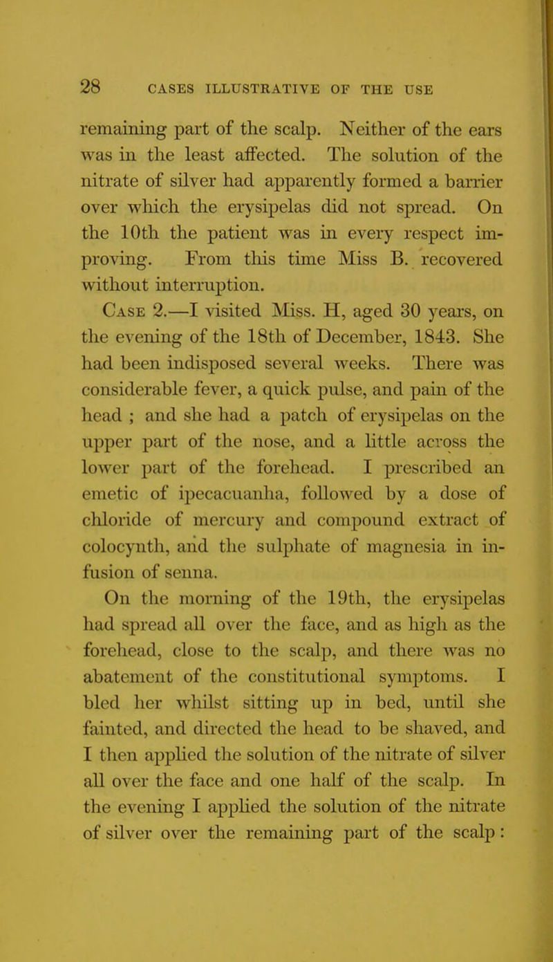 remaining part of the scalp. Neither of the ears was in the least affected. The solution of the nitrate of silver had apparently formed a barrier over which the erysipelas did not spread. On the 10th the patient was in every respect im- proving. From this time Miss B. recovered without interruption. Case 2.—I visited Miss. H, aged 30 years, on the evening of the 18th of December, 1843. She had been indisposed several weeks. There was considerable fever, a quick pulse, and pain of the head ; and she had a patch of erysipelas on the upper part of the nose, and a little across the Lower part of the forehead. I prescribed an emetic of ipecacuanha, followed by a dose of chloride of mercury and compound extract of colocynth, and the sulphate of magnesia in in- fusion of senna. On the morning of the 19th, the erysipelas had spread all over the face, and as high as the forehead, close to the scalp, and there was no abatement of the constitutional symptoms. I bled her whilst sitting up in bed, until she fainted, and directed the head to be shaved, and I then applied the solution of the nitrate of silver all over the face and one half of the scalp. In the evening I applied the solution of the nitrate of silver over the remaining part of the scalp: