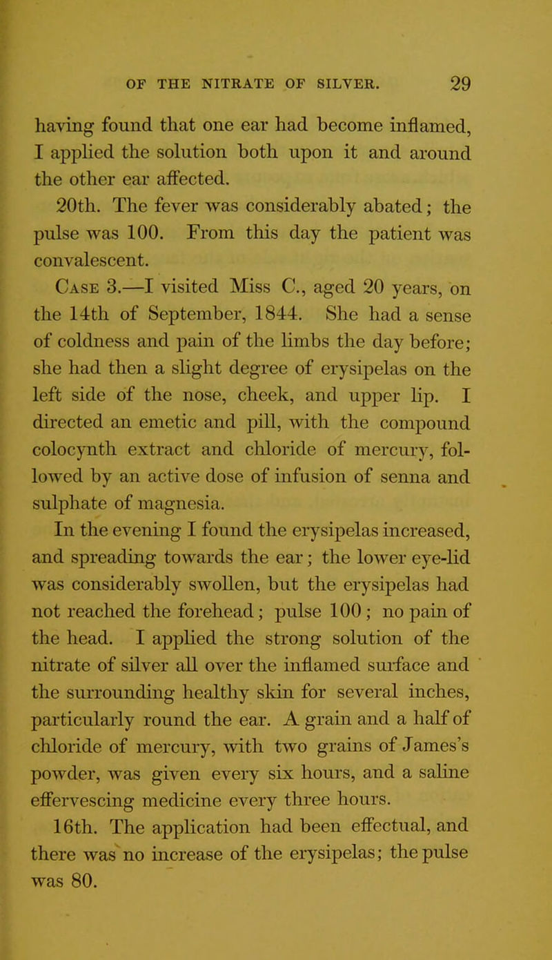 having found that one ear had become inflamed, I applied the solution both upon it and around the other ear affected. 20th. The fever was considerably abated; the pulse was 100. From this day the patient Avas convalescent. Case 3.—I visited Miss C, aged 20 years, on the 14th of September, 1844. She had a sense of coldness and pain of the limbs the day before; she had then a slight degree of erysipelas on the left side of the nose, cheek, and upper lip. I directed an emetic and pill, with the compound colocynth extract and chloride of mercury, fol- lowed by an active dose of infusion of senna and sulphate of magnesia. In the evening I found the erysipelas increased, and spreading towards the ear; the lower eye-lid was considerably SAVollen, but the erysipelas had not reached the forehead; pulse 100 ; no pain of the head. I applied the strong solution of the nitrate of silver all over the inflamed surface and the surrounding healthy skin for several inches, particularly round the ear. A grain and a half of cliloride of mercury, with two grains of James's powder, was given every six hours, and a saline effervescing medicine every three hours. 16th. The application had been effectual, and there was no increase of the erysipelas; the pulse was 80.