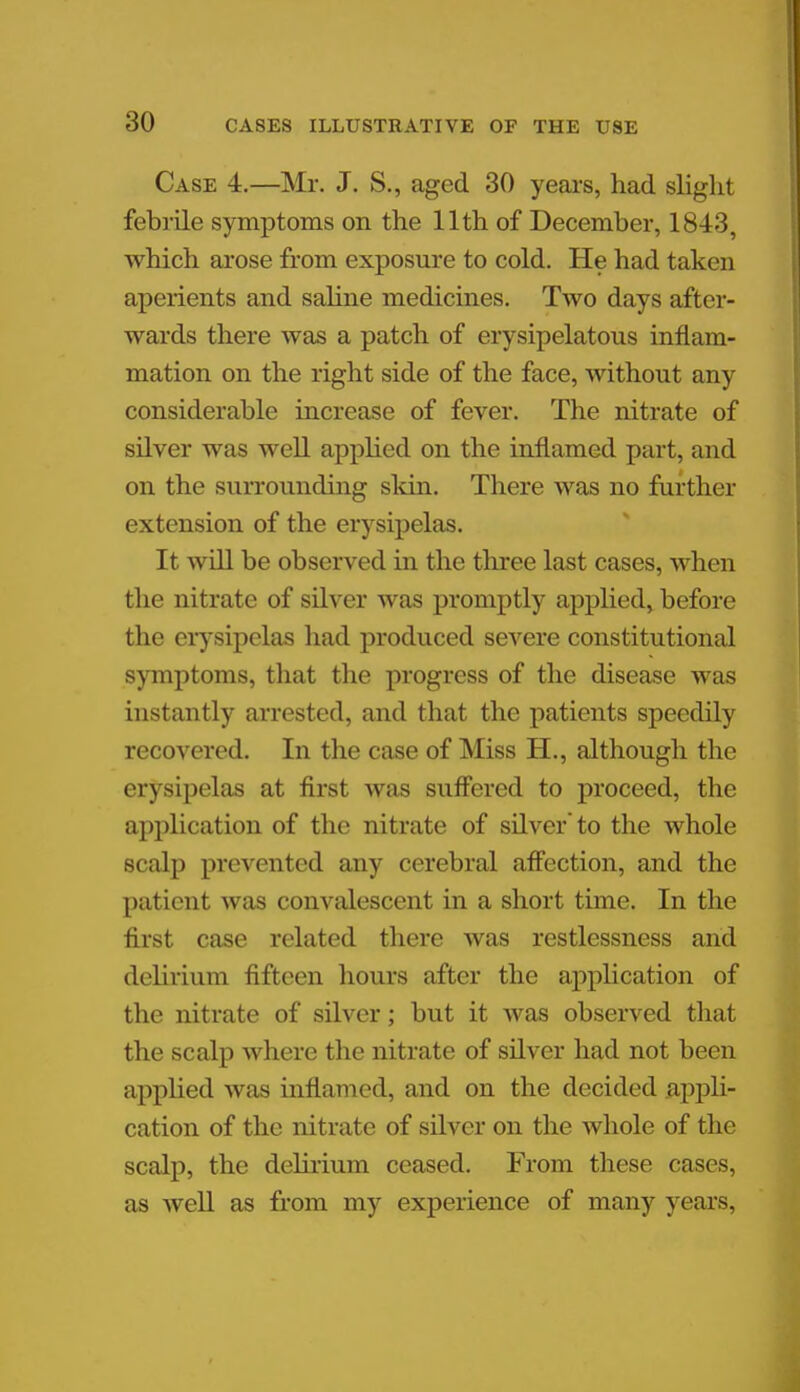 Case 4.—Mr. J. S., aged 30 years, had slight febrile symptoms on the 11th of December, 1843, which arose from exposure to cold. He had taken aperients and saline medicines. Two days after- wards there was a patch of erysipelatous inflam- mation on the right side of the face, without any considerable increase of fever. The nitrate of silver was well applied on the inflamed part, and on the surrounding skin. There was no further extension of the erysipelas. It will be observed in the three last cases, when the nitrate of silver was promptly applied, before the erysipelas had produced severe constitutional symptoms, that the progress of the disease was instantly arrested, and that the patients speedily recovered. In the case of Miss H., although the erysipelas at first was suffered to proceed, the application of the nitrate of silver'to the whole scalp prevented any cerebral affection, and the patient was convalescent in a short time. In the first case related there was restlessness and delirium fifteen hours after the application of the nitrate of silver; but it was observed that the scalp where the nitrate of silver had not been applied was inflamed, and on the decided appli- cation of the nitrate of silver on the whole of the scalp, the delirium ceased. From these cases, as well as from my experience of many years.