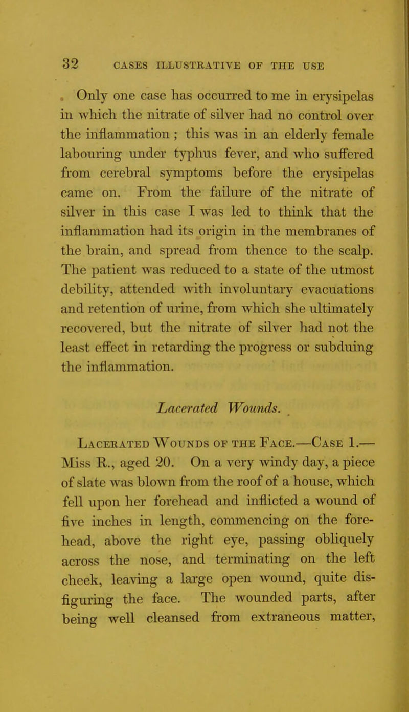 . Only one case has occurred to me in erysipelas in which the nitrate of silver had no control over the inflammation ; this was in an elderly female labouring under typhus fever, and who suffered from cerebral symptoms before the erysipelas came on. From the failure of the nitrate of silver in this case I was led to think that the inflammation had its origin in the membranes of the brain, and spread from thence to the scalp. The patient was reduced to a state of the utmost debility, attended with involuntary evacuations and retention of urine, from which she ultimately recovered, but the nitrate of silver had not the least effect in retarding the progress or subduing the inflammation. Lacerated Wounds. Lacerated Wounds of the Face.—Case 1.— M iss R,, aged 20. On a very windy day, a piece of slate was blown from the roof of a house, which fell upon her forehead and inflicted a wound of five inches in length, commencing on the fore- head, above the right eye, passing obliquely across the nose, and terminating on the left cheek, leaving a large open wound, quite dis- figuring the face. The wounded parts, after being well cleansed from extraneous matter,