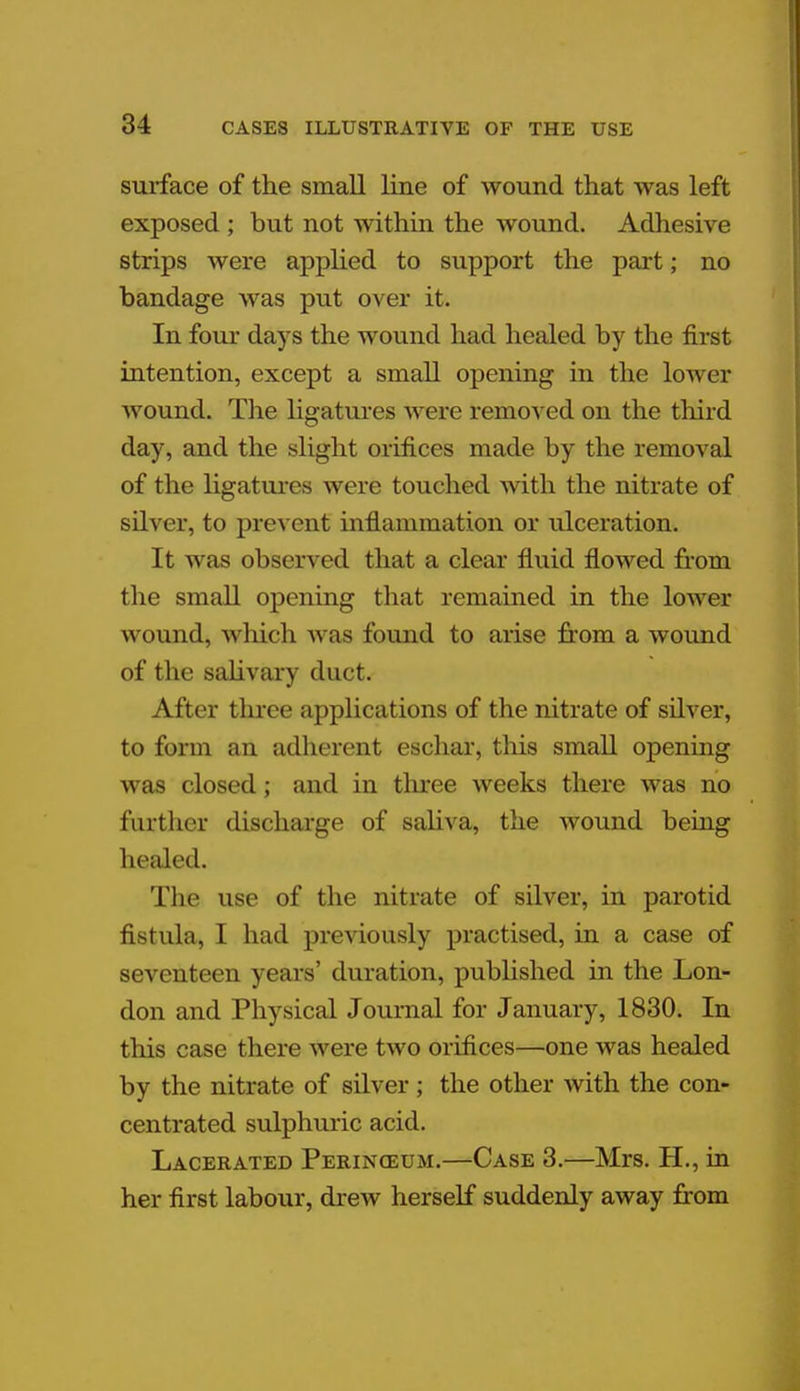 surface of the small line of wound that was left exposed ; but not within the wound. Adhesive strips were applied to support the part; no bandage was put over it. In four days the wound had healed by the first intention, except a small opening in the lower wound. The ligatures were removed on the third day, and the slight orifices made by the removal of the ligatures were touched with the nitrate of silver, to prevent inflammation or ulceration. It was observed that a clear fluid flowed from the small opening that remained in the lower wound, w hich w as found to arise from a wound of the salivary duct. After three applications of the nitrate of silver, to form an adherent eschar, this small opening was closed; and in three weeks there was no further discharge of saliva, the wound being healed. The use of the nitrate of silver, in parotid fistula, I had previously practised, in a case of seventeen years' duration, published in the Lon- don and Physical Journal for January, 1830. In this case there were two orifices—one was healed by the nitrate of silver; the other with the con- centrated sulphuric acid. Lacerated Perinceum.—Case 3.—Mrs. H., in her first labour, drew herself suddenly away from