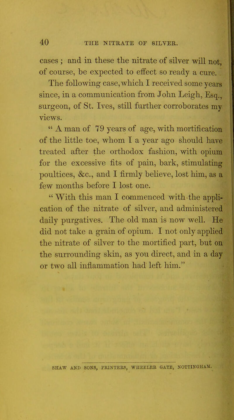 cases ; and in these the nitrate of silver will not, of course, be expected to effect so ready a cure. I The following case, which I received some years since, in a communication from John Leigh, Esq., surgeon, of St. Ives, still further corroborates my views.  A man of 79 years of age, with mortification of the little toe, whom I a year ago should have treated after the orthodox fashion, with opium for the excessive fits of pain, bark, stimulating poultices, &c., and I firmly believe, lost him, as a few months before I lost one. With this man I commenced with-the appli- cation of the nitrate of silver, and administered daily purgatives. The old man is now well. He did not take a grain of opium. I not only applied the nitrate of silver to the mortified part, but on the surrounding skin, as you direct, and in a day or two all inflammation had left him. SHAW AND SONS, PRINTERS, WHEELER GATE, NOTTINGHAM.