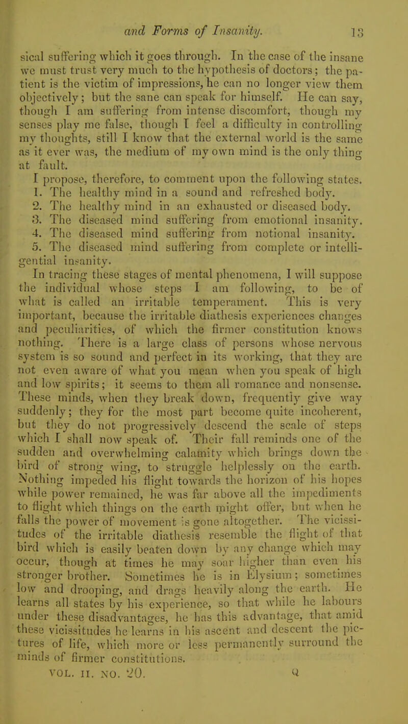 slciil suffering which it goes through. In the case of the insane we must trust very much to the hypothesis of doctors; the pa- tient is the victim of impressions, he can no longer view them objectively ; but the sane can speak for himself. He can say, though I am suffering from intense discomfort, though my senses play me false, though T feel a difficulty in controlling my thoughts, still I know that the external world is the same as it ever was, the medium of my own mind is the only thing at fault. r propose, therefore, to comment upon the following states. 1. The healthy mind in a sound and refreshed body. 2. The healthy mind in an exhausted or diseased body. 3. The diseased mind suffering from emotional insanity. 4. The diseased mind suffering from notional insanity. 5. The diseased mind suffering from complete or intelli- gential insanity. In tracing these stages of mental phenomena, I will suppose the individual whose steps I am following, to be of what is called an irritable temperament. This is very important, because the irritable diathesis experiences changes and peculiarities, of which the firmer constitution knows nothing. There is a large class of persons whose nervous system is so sound and perfect in its working, that they are not even iiware of what you mean when you speak of high and low spirits; it seems to them all romance and nonsense. These minds, when they break down, frequently give way suddenly; they for the most part become quite incoherent, but they do not progressively descend the scale of steps which I shall now speak of. Their fall reminds one of the sudden and overwhelming calamity which brings down the !)ird of strong wing, to struggle helplessly on the earth. Nothing impeded his flight to\vards the horizon of his hopes while power remained, he was far above all the impediments to flight which things on the earth might offei-, but when he falls the power of movement is gone altogether. The vicissi- tudes of the irritable diathesis resemble the flight of that bird which is easily beaten down by any change which may occur, though at times he may soar higher tlian even his stronger brother. Sometimes he is in Elysium; sometimes low and drooping, and drags heavily along the earth. He learns all states by his experience, so that wliile he labours under these disadvantages, he has this advantage, that amid these vicissitudes he learns in his ascent and descent the pic- tures of life, which more or less permanently surround the minds of firmer constitutions. VOL. II. NO. '20. «