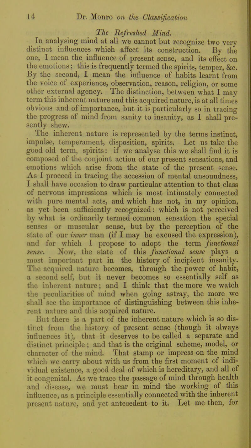 The Refreshed Mind. In analysing mind at all Ave cannot but recognize two very distinct influences which affect its construction. By the one, I mean the influence of present sense, and its effect on the emotions; this is frequently termed the spirits, temper, &c. By the second, I mean the influence of habits learnt from the voice of experience, observation, reason, religion, or some other external agency. The distinction, between what I may term this inherent nature and this acquired nature, is at all times obvious and of importance, but it is particularly so in tracing the progress of mind from sanity to insanity, as I shall pre- sently shew. The inherent nature is represented by the terras Instinct, impulse, temperament, disposition, spirits. Let us take the good old term, spirits: if wc analyse this we shall find it is composed of the conjoint action of our present sensations, and emotions which arise from the state of the present sense. As I proceed in tracing the accession of mental unsoundness, I shall have occasion to draw particular attention to that class of nervous impressions which is most intimately connected with pure mental acts, and which has not, in my opinion, as yet been sufliciently recognized: which is not perceived by what is ordinarily termed common sensation the special senses or muscular sense, but by the perception of the state of our inner man (if I may be excused the expression), and for which I propose to adopt the term Junctional sense. Now, the state of this functional sense plays a most important part in the history of incipient insanity. The acquired nature becomes, through the power of habit, a second self, but it never becomes so essentially self as the inherent nature; and I think that the more we watch the peculiarities of mind when going astray, the more we shall see the importance of distinguishing between this inhe- rent nature and this acquired nature. But there is a part of the inherent nature which is so dis- tinct from the history of present sense (though it always influences it), that it deserves to be called a separate and distinct principle ; and that is the original scheme, model, or character of the mind. That stamp or impress on the mind which we cari-y about with us from the first moment of indi- vidual existence, a good deal of which is hereditary, and all of it congenital. As we trace the passage of mind through health and disease, we must bear in mind the working of this influence, as a principle essentially connected with the inherent present nature, and yet antecedent to it. Let me then, for