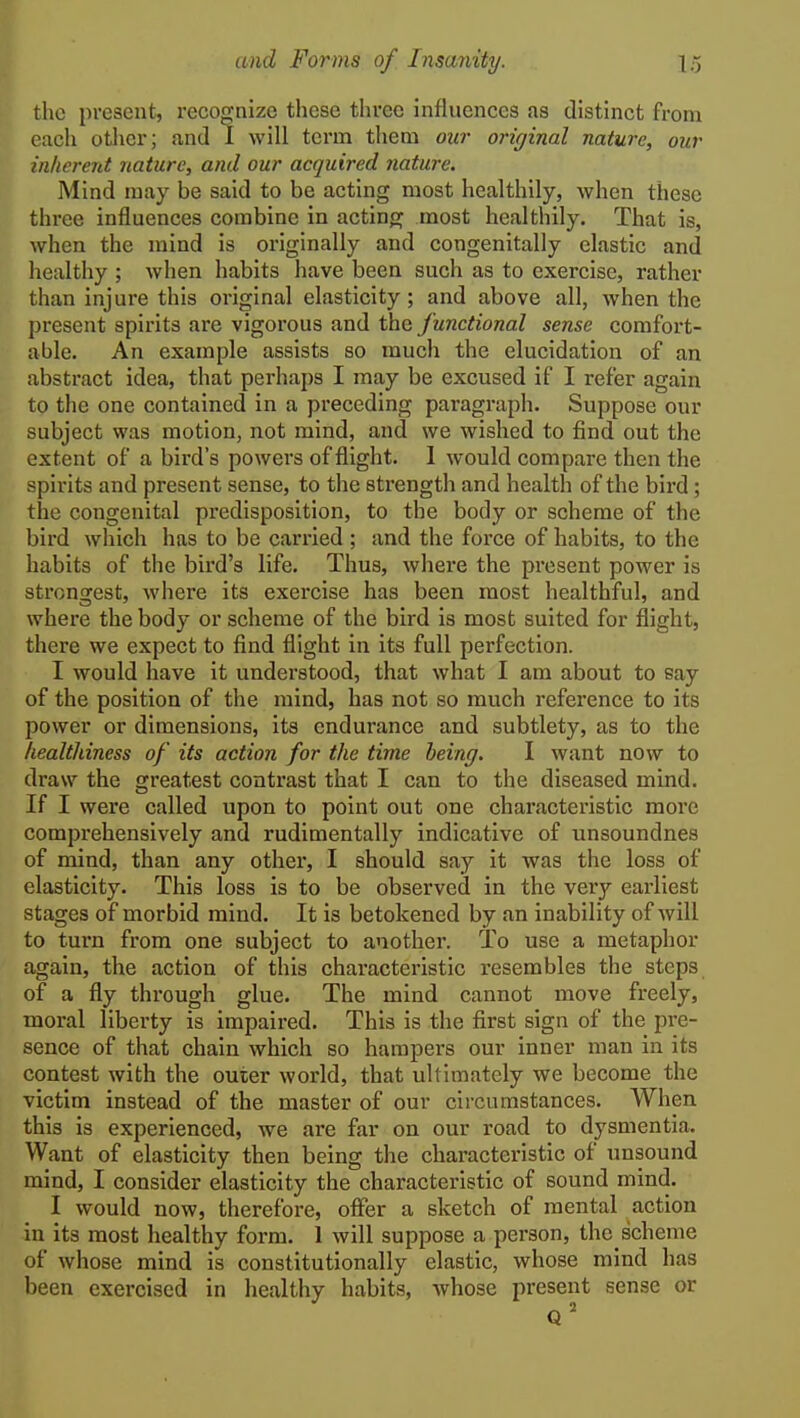 the present, recognize these three influences as distinct from eacli other; and I will tei'm them our original nature, our inherent nature, and our acquired nature. Mind may be said to be acting most healthily, Avhen these three influences combine in actinoj most healthily. That is, when the mind is originally and congenitally elastic and healthy ; when habits have been such as to exercise, rather than injure this original elasticity; and above all, when the present spirits are vigorous and the functional sense comfort- able. An example assists so much the elucidation of an abstract idea, that perhaps I may be excused if I refer again to the one contained in a preceding paragraph. Suppose our subject was motion, not mind, and we wished to find out the extent of a bird's powers of flight. 1 would compare then the spirits and present sense, to the strength and health of the bird; the congenital predisposition, to the body or scheme of the bird which has to be carried; and the force of habits, to the habits of the bird's life. Thus, where the present power is strongest, where its exercise has been most healthful, and where the body or scheme of the bird is most suited for flight, there we expect to find flight in its full perfection. I would have it understood, that what I am about to say of the position of the mind, has not so much reference to its power or dimensions, its endurance and subtlety, as to the healthiness of its action for the time being. I want now to draw the greatest contrast that I can to the diseased mind. If I were called upon to point out one characteristic more comprehensively and rudimentally indicative of unsoundnes of mind, than any other, I should say it was the loss of elasticity. This loss is to be observed in the very earliest stages of morbid mind. It is betokened by an inability of will to turn from one subject to another. To use a metaphor again, the action of this characteristic resembles the steps of a fly through glue. The mind cannot move freely, moral liberty is impaired. This is the first sign of the pre- sence of that chain which so hampers our inner man in its contest with the outer world, that ultimately we become the victim instead of the master of our circumstances. When this is experienced, we are far on our road to dysmentia. Want of elasticity then being the chai-acteristic of unsound mind, I consider elasticity the characteristic of sound mind. I would now, therefore, offer a sketch of mental action in its most healthy form. 1 will suppose a person, thc_scheme of whose mind is constitutionally elastic, whose mind has been exercised in healthy habits, Avhose present sense or