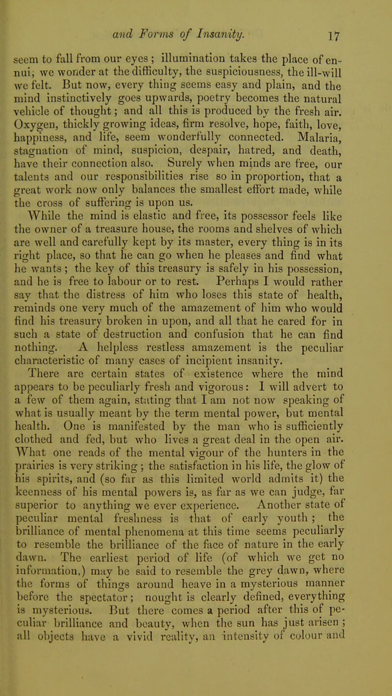 seem to fall from our eyes ; illumination takes the place of en- nui; we wonder at the difficulty, the suspiciousness, the ill-will we felt. But now, every thing seems easy and plain, and the mind instinctively goes upwards, poetry becomes the natural vehicle of thought; and all this is produced by the fresh air. Oxygen, thickly growing ideas, firm resolve, hope, faith, love, happiness, and life, seem wonderfully connected. Malaria, stagnation of mind, suspicion, despair, hatred, and death, have their connection also. Surely when minds are free, our talents and our responsibilities rise so in proportion, that a great work now only balances the smallest effort made, while the cross of suffering is upon us. While the mind is elastic and free, its possessor feels like the owner of a treasure house, the rooms and shelves of which are well and carefully kept by its master, every thing is in its right place, so that he can go when he pleases and find what he wants; the key of this treasury is safely in his possession, and he is free to labour or to rest. Perhaps I would rather say that the distress of him who loses this state of health, reminds one very much of the amazement of him who would find his treasury broken in upon, and all that he cared for in such a state of destruction and confusion that he can find nothing. A helpless restless amazement is the peculiar characteristic of many cases of incipient insanity. There are certain states of existence where the mind appears to be peculiarly fresh and vigorous: 1 will advert to a few of them again, stating that I am not now speaking of what is usually meant by the term mental power, but mental health. One is manifested by the man who is sufficiently clothed and fed, but who lives a gi'eat deal in the open air. What one reads of the mental vigour of the hunters in the prairies is very striking ; the satisfaction in his life, the glow of his spirits, and (so far as this limited world admits it) the keenness of his mental powers is, as far as we can judge, far superior to anything we ever experience. Another state of peculiar mental freshness is that of early youth ; the brilliance of mental phenomena at this time seems peculiarly to resemble the brilliance of the face of nature in the early dawn. The earliest period of life (of which we get no information,) may be said to resemble the grey dawn, where the forms of things around heave in a mysterious manner before the spectator; nought is clearly defined, everything is mysterious. But there comes a period after this of pe- culiar brilliance and beauty, when the sun has just arisen ; all objects have a vivid reality, an intensity of colour and