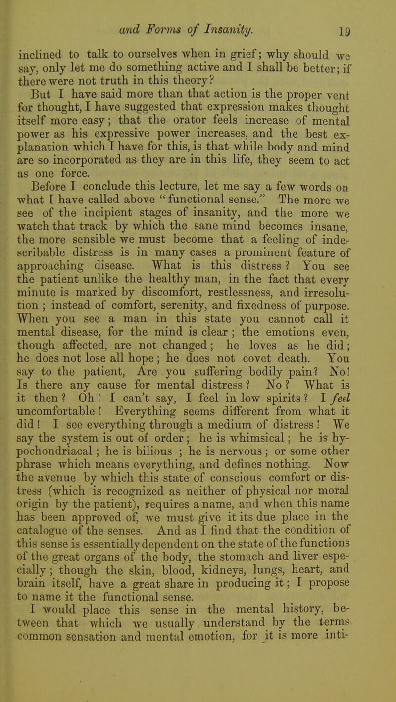 inclined to talk to ourselves when in grief; why should we say, only let me do something active and I shall be better; if there were not truth in this theory? But I have said more than that action is the proper vent for thought, I have suggested that expression makes thought itself more easy; that the orator feels increase of mental power as his expressive power increases, and the best ex- planation which I have for this, is that while body and mind are so incorporated as they are in this life, they seem to act as one force. Before I conclude this lecture, let me say a few words on what I have called above  functional sense/' The more we see of the incipient stages of insanity, and the more we watch that track by which the sane mind becomes insane, the more sensible we must become that a feeling of inde- scribable distress is in many cases a prominent feature of approaching disease. What is this distress ? You see the patient unlike the healthy man, in the fact that every minute is marked by discomfort, restlessness, and irresolu- tion ; instead of comfort, serenity, and fixedness of purpose. When you see a man in this state you cannot call it mental disease, for the mind is clear ; the emotions even, though affected, are not changed; he loves as he did; he does not lose all hope; he does not covet death. You say to the patient. Are you suffering bodily pain? No! Is there any cause for mental distress ? No ? What is it then ? Oh ! I can't say, I feel in low spirits ? I feel uncomfortable ! Everything seems different from what it did ! I see everything through a medium of distress ! We say the system is out of order; he is whimsical; he is hy- pochondriacal ; he is bilious ; he is nervous; or some other phrase which means everything, and defines nothing. Now the avenue by which this state of conscious comfort or dis- tress (which is recognized as neither of physical nor moral origin by the patient), requires a name, and when this name has been approved of, we must give it its due place in the catalogue of the senses. And as I find that the condition of this sense is essentially dependent on the state of the functions of the great organs of the body, the stomach and liver espe- cially ; though the skin, blood, kidneys, lungs, heart, and brain itself, have a great share in producing it; I propose to name it the functional sense. I would place this sense in the mental history, be- tween that which we usually understand by the terms common sensation and mental emotion, for it is more inti-