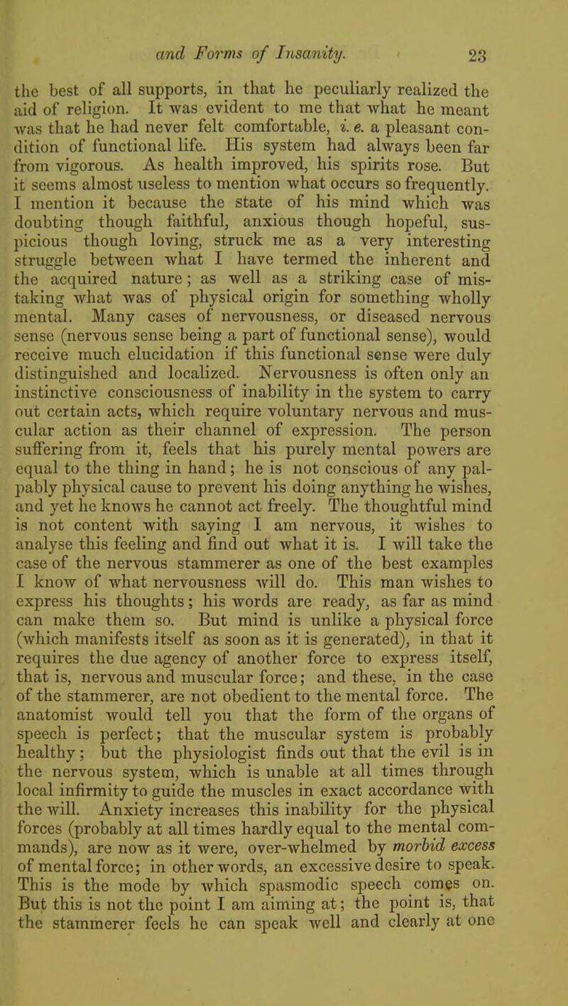 the best of all supports, in that he peculiarly realized the aid of religion. It was evident to me that Avhat he meant was that he had never felt comfortable, i. e. a pleasant con- dition of functional life. His system had always been far from vigorous. As health improved, his spirits rose. But it seems almost useless to mention what occurs so frequently. I mention it because the state of his mind which was doubting though faithful, anxious though hopeful, sus- picious though loving, struck me as a very interesting struggle between what I have termed the inherent and the acquired nature; as well as a striking case of mis- taking what was of physical origin for something wholly mental. Many cases of nervousness, or diseased nervous sense (nervous sense being a part of functional sense), would receive much elucidation if this functional sense were duly distinguished and localized. Nervousness is often only an instinctive consciousness of inability in the system to carry out certain acts, which require voluntary nervous and mus- cular action as their channel of expression. The person suffering from it, feels that his purely mental powers are equal to the thing in hand; he is not conscious of any pal- pably physical cause to prevent his doing anything he wishes, and yet he knows he cannot act freely. The thoughtful mind is not content with saying I am nervous, it wishes to analyse this feeling and find out what it is. I Avill take the case of the nervous stammerer as one of the best examples I know of what nervousness will do. This man wishes to express his thoughts; his words are ready, as far as mind can make them so. But mind is unlike a physical force (which manifests itself as soon as it is generated), in that it requires the due agency of another force to express itself, that is, nervous and muscular force; and these, in the case of the stammerer, are not obedient to the mental force. The anatomist would tell you that the form of the organs of speech is perfect; that the muscular system is probably healthy; but the physiologist finds out that the evil is in the nervous system, which is unable at all times through local infirmity to guide the muscles in exact accordance with the will. Anxiety increases this inability for the physical forces (probably at all times hardly equal to the mental com- mands), are now as it were, over-whelmed by morbid excess of mental force; in other words, an excessive desire to speak. This is the mode by which spasmodic speech comes on. But this is not the point I am aiming at; the point is, that the stammerer feels he can speak well and clearly at one