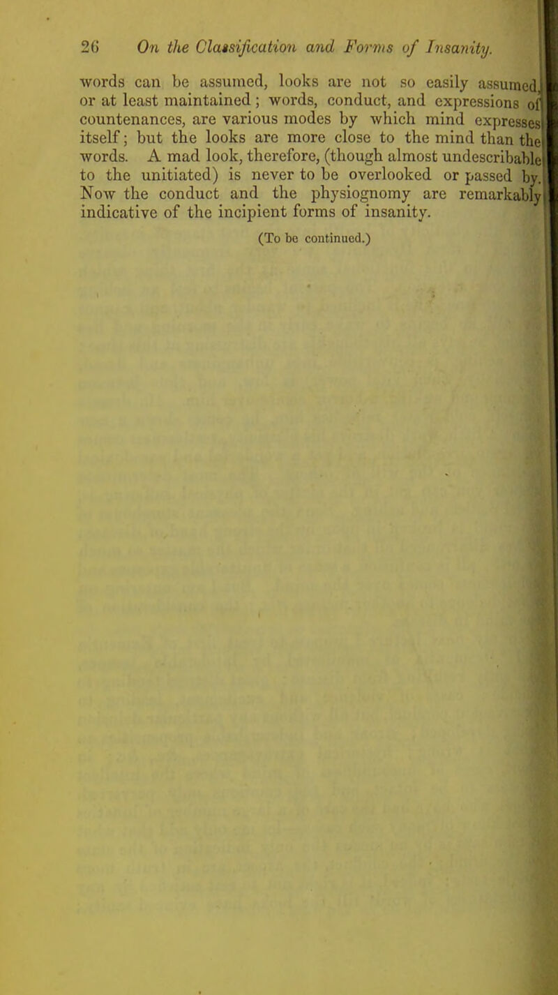 2() On the Clatsification and Forms of Insanity. words can be assumed, looks are not so easily assumed or at least maintained ; words, conduct, and expressions of countenances, are various modes by which mind expresses itself; but the looks are more close to the mind than the words. A mad look, therefore, (though almost undescribahle to the unitiated) is never to be overlooked or passed by. Now the conduct and the physiognomy are remarkably indicative of the incipient forms of insanity. (To bo continued.) i I