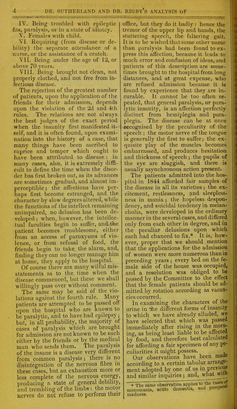 IV. Being troubled with epileptic fits, paralysis, or in a state of idiotcy. V. Females with child. VI. Requiring (from disease or de- bility) the separate attendance of a nurse, or the assistance of a crutch. VII. Being under the age of 12, or above 70 years. VIII. Being brought not clean, not properly clothed, and not free from in- fectious disease. The rejection of the greatest number of patients, upon the application of the friends for their admission, depends upon the violation of the 2d and 4lh rules. The relations are not always the best judges of the exact period when the insanity first manifested it- self, and it is often found, upon exami- nation into the history of a case, that many things have been ascribed to caprice and temper which ought to have been attributed to disease : in many cases, also, it is extremely diffi- cult to define the time when the disor- der has first broken out, as its advances are sometimes gradual, and almost im- perceptible ; the aflfections have per- haps first become estranged, and the character by slow degrees altered, while the functions of the intellect remaining unimpaired, no delusion has been de- veloped ; when, however, the intellec- tual faculties begin to suffer, and. the patient becomes troublesome, either from an access of paroxysms of vio- lence, or from refusal of food, the friends begin to take the alarm, and, finding they can no longer manage him at home, tliey apply to the hospital. Of course there are many wilful mis- statements iis to the time when the di.sease commenced, but these we shall willingly pass over without comment. The same may be said of the vio- lations against the fourth rule. Many patients are attempted to be passed off upon the hospital who are known to be paralytic, and to have had epilepsy ; but, in all probability, the majority of cases of paralysis which are brought for admission are not known to be such either by the friends or by the medical man who sends them. The paralysis of the insane is a disease very different from common paralysis; there is no disintegration of the nervous fibre in these cases, but an exhaustion more or less complete of the nervous energy, producing a state of general debility, and trembling of the limbs: the motor nerves do not refuse to perform their office, but they do it badly : hence the tremor of the upper lip and hands, the stuttering speech, the faltering gait. It is to be wished that some other name than paralysis had been found to ex- press this attection, because it leads to much error and confusion of ideas, and patients of this description are some- times brought to the hospital from long distances, and at great expense, wlio are refused admission because it is found by experience that they are in- curable. It cannot be too often re- peated, that general paralysis, or para- lytic insanity, is an affection perfectly distinct from hemiplegia and para- plegia. The disease can be at once xecognised by the peculiarity of the speech ; the motor nerve of the tongue is generally the first to suffer; the ex- quisite play of the muscles becomes embarrassed, and produces hesitation and thickness of speech ; the pupils of the eye are sluggish, and there is usually asynchronous action present. The patients admitted into the hos- pital in 1844 afforded fair samples of the disease in all its varieties; the ex- citement, restlessness, and sleepless- ness in mania ; the hopeless despon- dency, and suicidal tendency in melan- cholia, were developed in the ordinary manner in the several cases, and differed only from each other in degree, and in the peculiar delusions upon which each had chanced to fix.* It is, how- ever, proper that we should mention that the applications for the admission of women were more numerous than in preceding years ; every bed on the fe- male side of the house was occupied, and a resolution was obliged to be passed by the Committee to the effect that the female patients should be ad- mitted by rotation according as vacan- cies occurred. In examining the characters of the urine in *e different forms of insanity to which we have already alluded, we have selected that which was passed immediately after rising in the morn- ing, as being least liable to be affected by food, and therefore best calculated for affording a fair specimen of any pe- culiarities it might possess. Our observations have been made according to a certain tabular arrange- ment adopted by one of us in previoM and similar inquiries : and^^w^hat^wi^ * Tlie same observation applies to J^e «ises monomania, acute dementia, and puerperal madness.