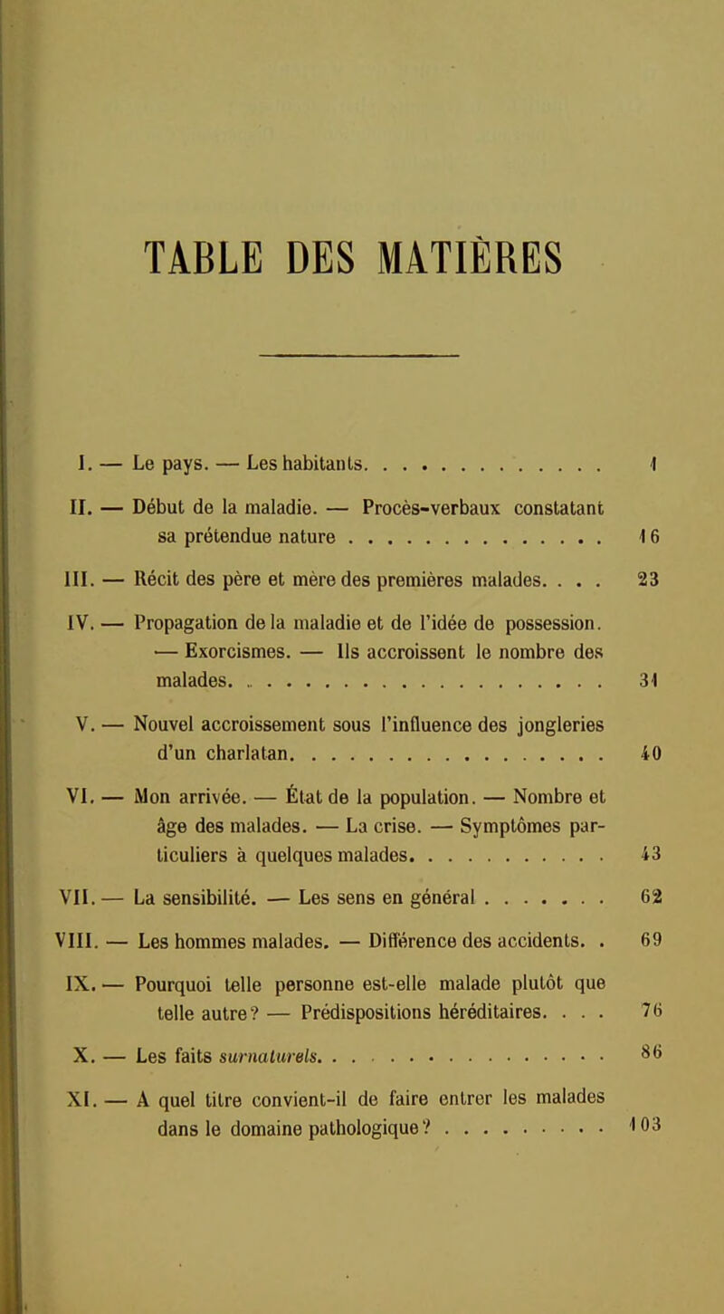 TABLE DES MATIÈRES I. — Le pays. — Les habitants 1 II. — Début de la maladie. — Procès-verbaux constatant sa prétendue nature 16 III. — Récit des père et mère des premières malades. ... 23 IV. — Propagation delà maladie et de l'idée de possession. — Exorcismes. — Ils accroissent le nombre des malades 31 V. — Nouvel accroissement sous l'influence des jongleries d'un charlatan 40 VI. — Mon arrivée. — État de la population. — Nombre et âge des malades. — La crise. — Symptômes par- ticuliers à quelques malades 43 VII. — La sensibilité. — Les sens en général 62 VIII. — Les hommes malades. — Différence des accidents. . 69 IX. — Pourquoi telle personne est-elle malade plutôt que telle autre? — Prédispositions héréditaires. ... 76 X. — Les faits surnaturels 86 XI. — A quel titre convient-il de faire entrer les malades dans le domaine pathologique ? 103 ■