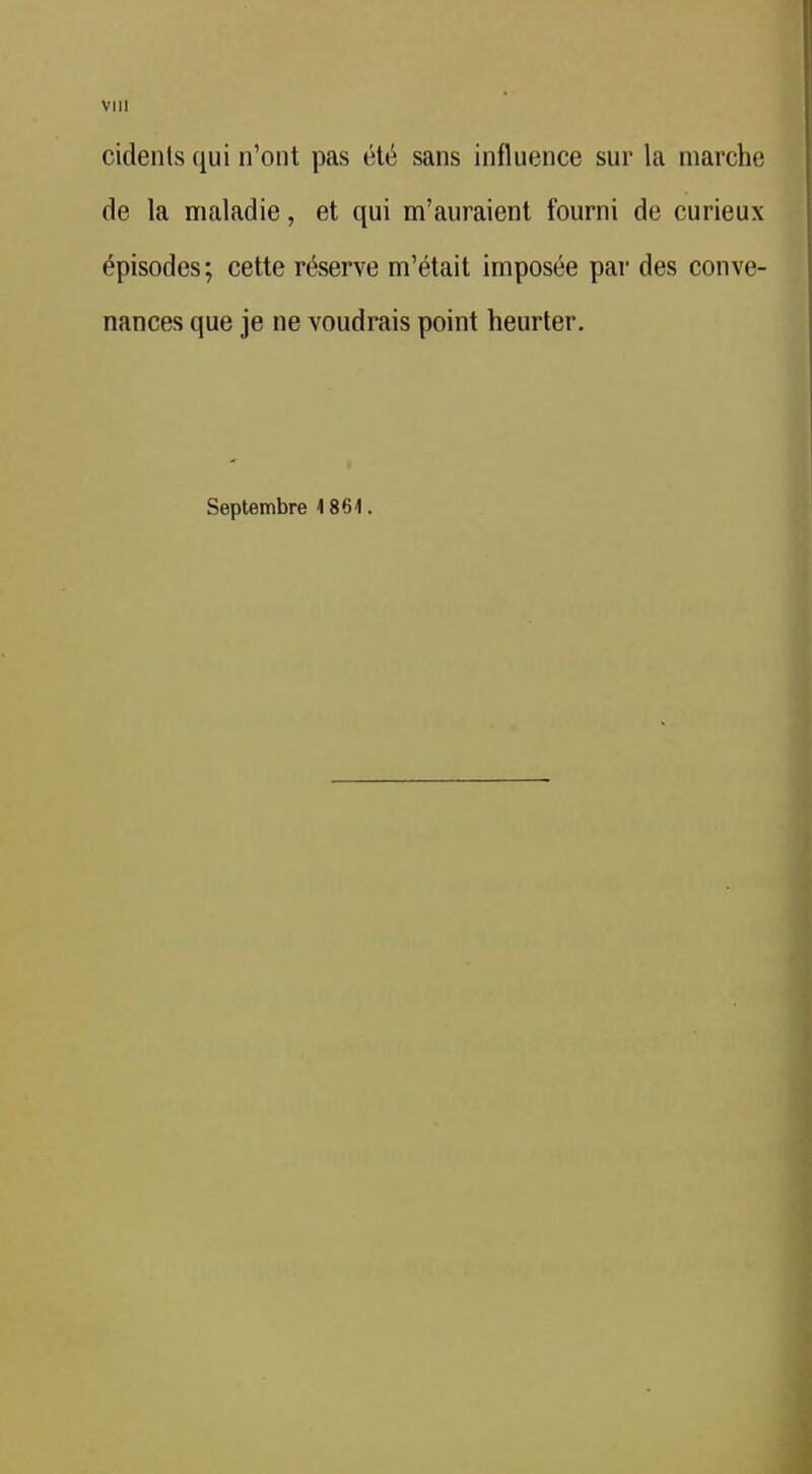 VlU cidenls qui n'ont pas été sans influence sur la marche de la maladie, et qui m'auraient fourni de curieux épisodes; cette réserve m'était imposée par des conve- nances que je ne voudrais point heurter. Septembre 4 864.