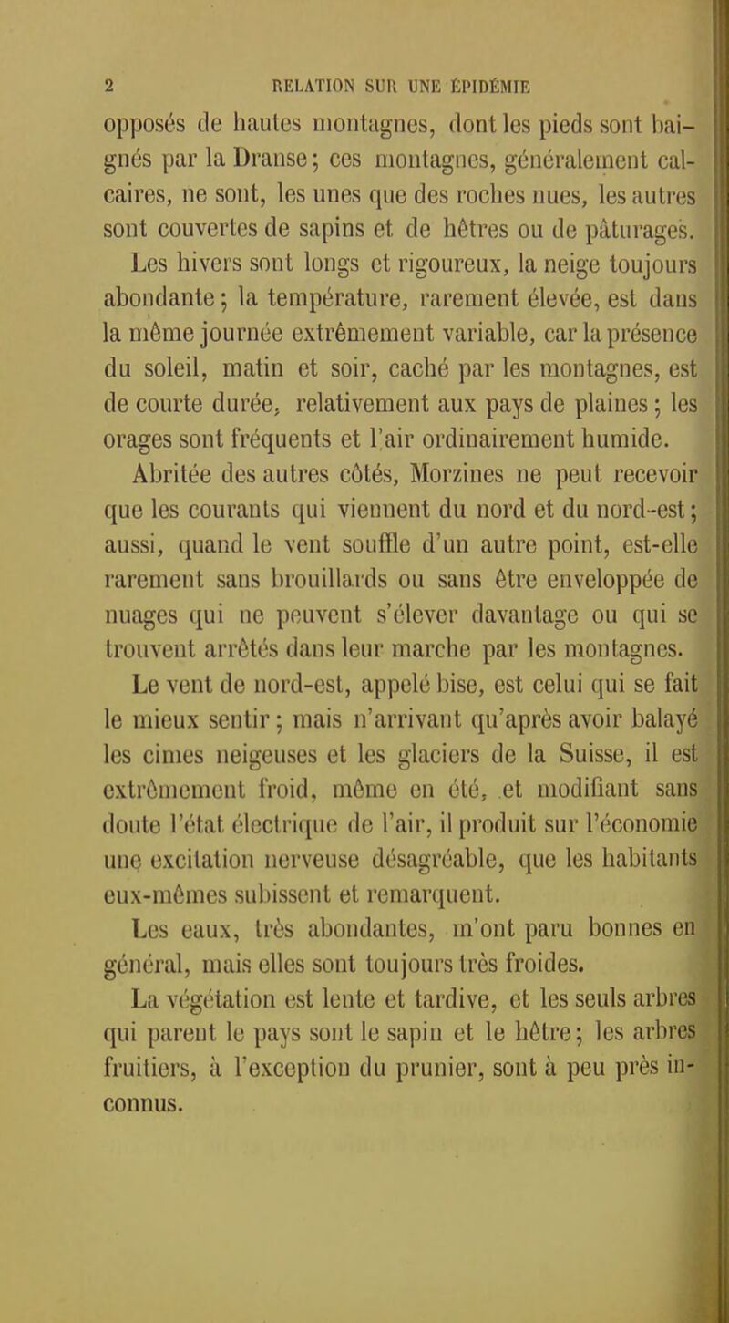 opposés de hautes montagnes, dont les pieds sont bai- gnés par la Dranse ; ces montagnes, généralement cal- caires, ne sont, les unes que des roches nues, les autre$ sont couvertes de sapins et de hêtres ou de pâturages. Les hivers sont longs et rigoureux, la neige toujours abondante ; la température, rarement élevée, est dans la même journée extrêmement variable, car la présence du soleil, matin et soir, caché par les montagnes, est de courte durée, relativement aux pays de plaines ; les orages sont fréquents et l'air ordinairement humide. Abritée des autres côtés, Morzines ne peut recevoir que les courants qui viennent du nord et du nord-est; aussi, quand le vent souffle d'un autre point, est-elle rarement sans brouillards ou sans être enveloppée de nuages qui ne peuvent s'élever davantage ou qui se trouvent arrêtés clans leur marche par les montagnes. Le vent de nord-est, appelé bise, est celui qui se fait le mieux sentir ; mais n'arrivant qu'après avoir balayé les cimes neigeuses et les glaciers de la Suisse, il est extrêmement froid, même en été, et modifiant sans doute l'état électrique de l'air, il produit sur l'économie une excitation nerveuse désagréable, que les habitants eux-mêmes subissent et remarquent. Les eaux, très abondantes, m'ont paru bonnes en général, mais elles sont toujours très froides. La végétation est lente et tardive, et les seuls arbres qui parent le pays sont le sapin et le hêtre; les arbres fruitiers, à l'exception du prunier, sont à peu près in- connus.