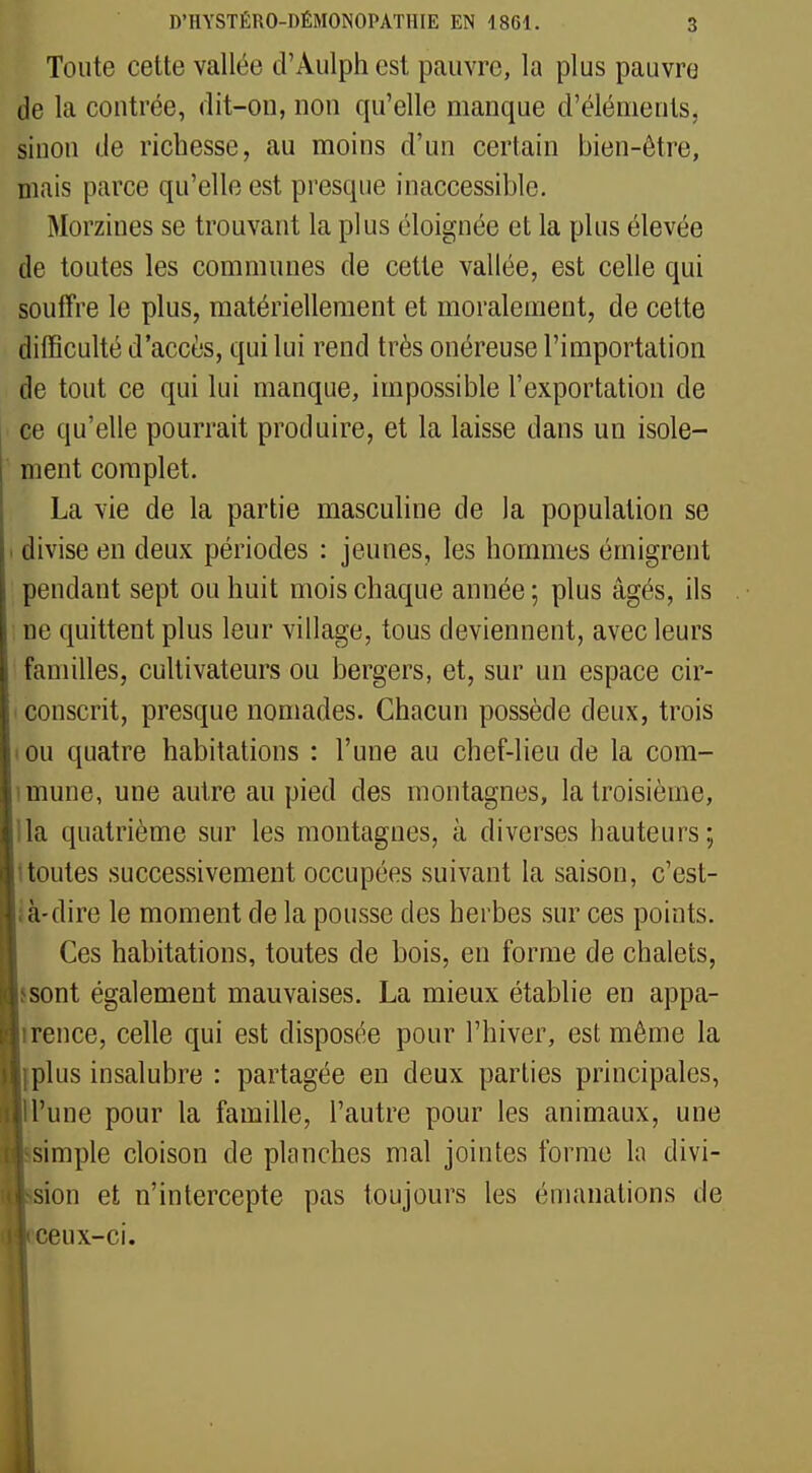 Toute cette vallée d'Àulph est pauvre, la plus pauvre de la contrée, dit-on, non qu'elle manque d'éléments, sinon de richesse, au moins d'un certain bien-être, mais parce qu'elle est presque inaccessible. Morzines se trouvant la plus éloignée et la plus élevée de toutes les communes de cette vallée, est celle qui souffre le plus, matériellement et moralement, de cette difficulté d'accès, qui lui rend très onéreuse l'importation de tout ce qui lui manque, impossible l'exportation de ce qu'elle pourrait produire, et la laisse dans un isole- ment complet. La vie de la partie masculine de la population se . divise en deux périodes : jeunes, les hommes émigrent pendant sept ou huit mois chaque année ; plus âgés, ils ne quittent plus leur village, tous deviennent, avec leurs familles, cultivateurs ou bergers, et, sur un espace cir- conscrit, presque nomades. Chacun possède deux, trois (Ou quatre habitations : l'une au chef-lieu de la com- mune, une autre au pied des montagnes, la troisième, la quatrième sur les montagnes, à diverses hauteurs ; (toutes successivement occupées suivant la saison, c'est- à-dire le moment de la pousse des herbes sur ces points. Ces habitations, toutes de bois, en forme de chalets, sont également mauvaises. La mieux établie en appa- rence, celle qui est disposée pour l'hiver, est même la plus insalubre : partagée en deux parties principales, Il'une pour la famille, l'autre pour les animaux, une simple cloison de planches mal jointes forme la divi- sion et n'intercepte pas toujours les émanations de ceux-ci.