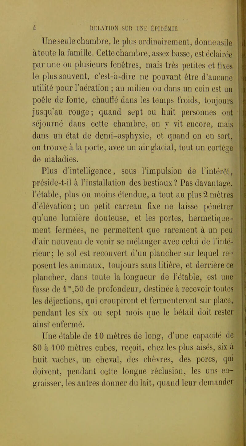 Une seule chambre, le plus ordinairement, donneasile à toute la famille. Celte chambre, assez busse, est éclairée par une ou plusieurs fenêtres, mais très petites et fixes le plus souvent, c'est-à-dire ne pouvant être d'aucune utilité pour l'aération ; au milieu ou dans un coin est un poêle de fonte, chauffé dans les temps froids, toujours jusqu'au rouge ; quand sept ou huit personnes ont séjourné dans cette chambre, on y vit encore, mais dans un état de demi-asphyxie, et quand on en sort, on trouve à la porte, avec un air glacial, tout un cortège de maladies. Plus d'intelligence, sous l'impulsion de l'intérêt, préside-t-il à l'installation des bestiaux? Pas davantage, l'étable, plus ou moins étendue, a tout au plus 2 mètres d'élévation; un petit carreau fixe ne laisse pénétrer qu'une lumière douteuse, et les portes, hermétique- ment fermées, ne permettent que rarement à un peu d'air nouveau de venir se mélanger avec celui de l'inté- rieur; le sol est recouvert d'un plancher sur lequel re- posent les animaux, toujours sans litière, et derrière ce plancher, dans foute la longueur de l'étable, est une fosse de l',50 de profondeur, destinée à recevoir toutes les déjections, qui croupiront et fermenteront sur place] pendant les six ou sept mois que le bétail doit rester ainsi' enfermé. Un<; etable de 10 mètres de long, d'une capacité de 80 à 100 mètres cubes, reçoit, chez les plus aisés, six à huit vaches, un cheval, des chèvres, des porcs, qui doivent, pendant cette longue réclusion, les uns en- graisser, les autres donner du lait, quand leur demander