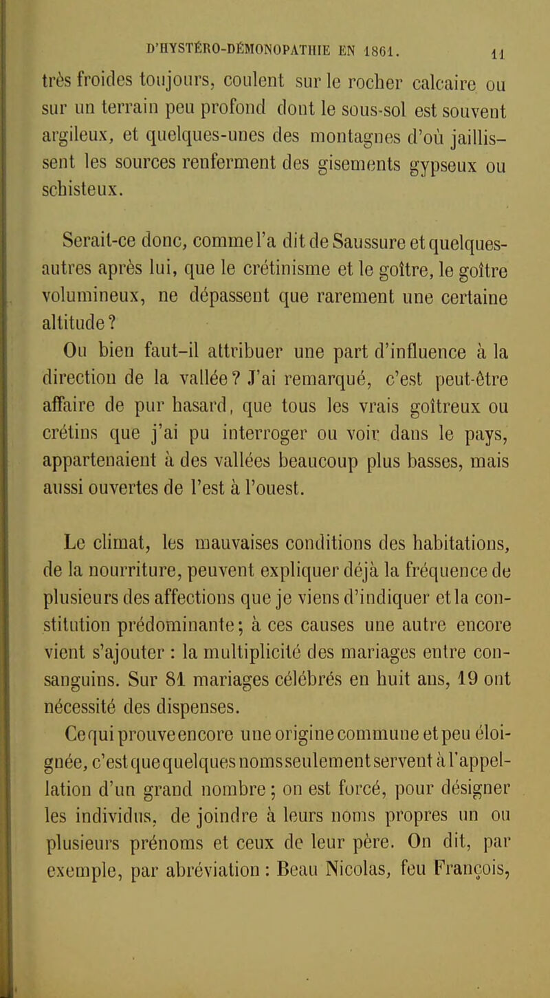 très froides toujours, coulent sur le rocher calcaire ou sur un terrain peu profond dont le sous-sol est souvent argileux, et quelques-unes des montagnes d'où jaillis- sent les sources renferment des gisements gypseux ou schisteux. Serait-ce donc, comme l'a dit de Saussure et quelques- autres après lui, que le crétinisme et le goitre, le goitre volumineux, ne dépassent que rarement une certaine altitude ? Ou bien faut-il attribuer une part d'influence à la direction de la vallée ? J'ai remarqué, c'est peut-être affaire de pur hasard, que tous les vrais goitreux ou crétins que j'ai pu interroger ou voir dans le pays, appartenaient à des vallées beaucoup plus basses, mais aussi ouvertes de l'est à l'ouest. Le climat, les mauvaises conditions des habitations, de la nourriture, peuvent expliquer déjà la fréquence de plusieurs des affections que je viens d'indiquer et la con- stitution prédominante; à ces causes une autre encore vient s'ajouter : la multiplicité des mariages entre con- sanguins. Sur 81 mariages célébrés en huit ans, 19 ont nécessité des dispenses. Ce qui prouve encore une origine commune et peu éloi- gnée, c'est que quelques noms seulement servent à l'appel- lation d'un grand nombre ; on est forcé, pour désigner les individus, de joindre à leurs noms propres un ou plusieurs prénoms et ceux de leur père. On dit, par exemple, par abréviation : Beau Nicolas, feu François,