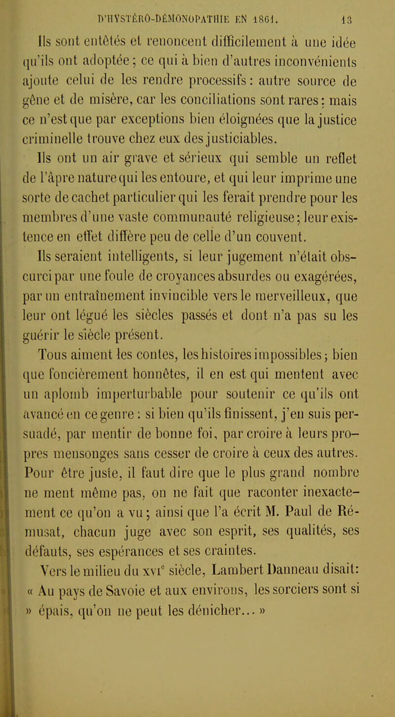 Ils sont entêtés et renoncent difficilement à une idée qu'ils ont adoptée; ce qui à bien d'autres inconvénients ajoute celui de les rendre processifs : autre source de gène et de misère, car les conciliations sont rares ; mais ce n'est que par exceptions bien éloignées que la justice criminelle trouve chez eux des justiciables. Ils ont un air grave et sérieux qui semble un reflet de l'âpre nature qui les entoure, et qui leur imprime une sorte de cachet particulier qui les ferait prendre pour les membres d'une vaste communauté religieuse; leur exis- tence en effet diffère peu de celle d'un couvent. Ils seraient intelligents, si leur jugement n'était obs- curci par une foule de croyances absurdes ou exagérées, par un entraînement invincible vers le merveilleux, que leur ont légué les siècles passés et dont n'a pas su les guérir le siècle présent. Tous aiment les contes, les histoires impossibles; bien que foncièrement honnêtes, il en est qui mentent avec un aplomb imperturbable pour soutenir ce qu'ils ont avancé en ce genre : si bien qu'ils finissent, j'en suis per- suadé, par mentir de bonne foi, par croire à leurs pro- pres mensonges sans cesser de croire à ceux des autres. Pour être juste, il faut dire que le plus grand nombre ne ment même pas, on ne fait que raconter inexacte- ment ce qu'on a vu ; ainsi que l'a écrit M. Paul de Ré- musat, chacun juge avec son esprit, ses qualités, ses défauts, ses espérances et ses craintes. Vers le milieu du xvi° siècle, Lambert Danneau disait: « Au pays de Savoie et aux environs, les sorciers sont si » épais, qu'on ne peut les dénicher... »