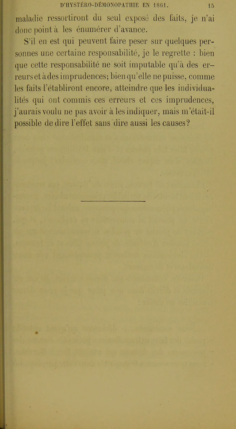 maladie rassortiront du seul exposé des faits, je n'ai donc point à les énumérer d'avance. S'il en est qui peuvent faire peser sur quelques per- sonnes une certaine responsabilité, je le regrette : bien que cette responsabilité ne soit imputable qu'à des er- reurs et àdes imprudences; bien qu'elle ne puisse, comme les faits l'établiront encore, atteindre que les individua- lités qui ont commis ces erreurs et ces imprudences, j'aurais voulu ne pas avoir à les indiquer, mais m'était-il possible de dire l'effet sans dire aussi les causes?