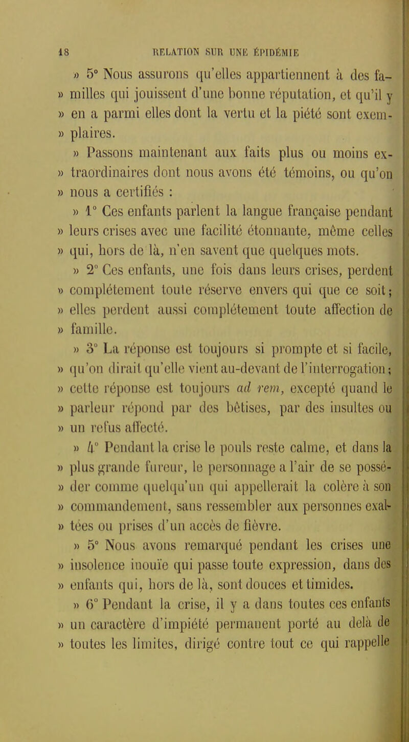 >> 5° Nous assurons qu'elles appartiennent à des fa- » milles qui jouissent d'une bonne réputation, et qu'il y » en a parmi elles dont la vertu et la piété sont exem« » plaires. » Passons maintenant aux faits plus ou moins ex- » traordinaires dont nous avons été témoins, ou qu'on » nous a certifiés : » 1° Ces enfants parlent la langue française pendant » leurs crises avec une facilité étonnante, même celles » qui, hors de là, n'en savent que quelques mots. » 2° Ces enfants, une fois dans leurs crises, perdent » complètement toute réserve envers qui que ce soit ; » elles perdent aussi complètement toute affection de » famille. » 3° La réponse est toujours si prompte et si facile, » qu'on dirait qu'elle vient au-devant de l'interrogation ; » cette réponse est toujours ad rem, excepté quand le » parleur répond par des bêtises, par des insultes ou » un refus affecté. » /i Pendant la crise le pouls reste calme, et dans la » plus grande fureur, le personnage a l'air de se possé- » der comme quelqu'un qui appellerait la colère à son » commandement, sans ressembler aux personnes exal- » tées ou prises d'un accès de fièvre. » 5° Nous avons remarqué pendant les crises une » insolence inouïe qui passe toute expression, dans dos » enfants qui, hors de là, sont douces et timides. » 6° Pendant la crise, il y a dans toutes ces enfants » un caractère d'impiété permanent porté au delà de » toutes les limites, dirigé contre tout ce qui rappelle