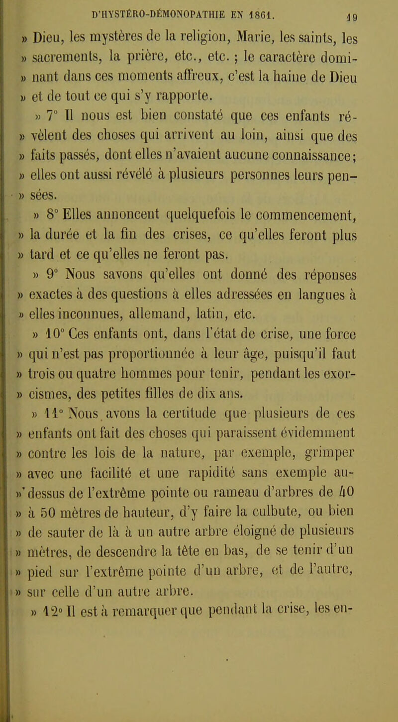 » Dieu, les mystères de la religion, Marie, les saints, les » sacrements, la prière, etc., etc. ; le caractère domi- » nant dans ces moments affreux, c'est la haine de Dieu » et de tout ce qui s'y rapporte. » 7° 11 nous est bien constaté que ces enfants ré- » vêlent des choses qui arrivent au loin, ainsi que des » faits passés, dont elles n'avaient aucune connaissance; » elles ont aussi révélé à plusieurs personnes leurs pen- • » sées. » 8° Elles annoncent quelquefois le commencement, » la durée et la fin des crises, ce qu'elles feront plus » tard et ce qu'elles ne feront pas. » 9° Nous savons qu'elles ont donné des réponses » exactes à des questions à elles adressées en langues à » elles inconnues, allemand, latin, etc. » 10° Ces enfants ont, dans l'état de crise, une force » qui n'est pas proportionnée à leur âge, puisqu'il faut » trois ou quatre hommes pour tenir, pendant les exor- » cismes, des petites filles de dix ans. » 11° Nous avons la certitude que plusieurs de ces » enfants ont fait des choses qui paraissent évidemment » contre les lois de la nature, par exemple, grimper » avec une facilité et une rapidité sans exemple au- »' dessus de l'extrême pointe ou rameau d'arbres de aO » à 50 mètres de hauteur, d'y faire la culbute, ou bien » de sauter de là à un autre arbre éloigné de plusieurs » mètres, de descendre la tête en bas, de se tenir d'un » pied sur l'extrême pointe d'un arbre, et de l'autre, » sur celle d'un autre arbre. » 12° Il est à remarquer que pendant la crise, les en-