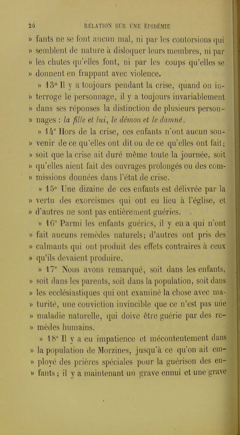 » fahts ne se font aucun mal, ni par les contorsions qui » semblent de nature h disloquer leurs membres, ni par » les chutes qu'elles font, ni par les coups qu'elles se » donnent en frappant avec violence. » io° Il y a toujours pendant la crise, quand on iu- » terroge le personnage, il y a toujours invariablement » dans ses réponses la distinction de plusieurs person- » nages : la fille et lui, le démon et le damné. » 14° Hors de la crise, ces enfants n'ont aucun sou- » venir de ce qu'elles ont dit ou de ce qu'elles ont fait; » soit que la crise ait duré même toute la journée, soit » qu'elles aient fait des ouvrages prolongés ou des com- » missions données dans l'état de crise. » 15° Une dizaine de ces enfants est délivrée par la » vertu des exorcismes qui ont eu lieu à l'église, et » d'autres ne sont pas entièrement guéries. - » 16 Parmi les enfants guéries, il y en a qui n'ont » fait aucuns remèdes naturels; d'autres ont pris des » calmants qui ont produit des effets contraires à ceux » qu'ils devaient produire. » 17° Nous avons remarqué, soit dans les enfants, » soit dans les parents, soit dans la population, soit dans » les ecclésiastiques qui ont examiné la chose avec ma- » turité, une conviction invincible que ce n'est pas une » maladie naturelle, qui doive être guérie par des re- » mèdes humains. » 18° Il y a eu impatience et mécontentement dans » la population de Morzines, jusqu'à ce qu'on ait em- » ployé des prières spéciales pour la guérison des en- » fants; il y a maintenant un grave ennui et une grave