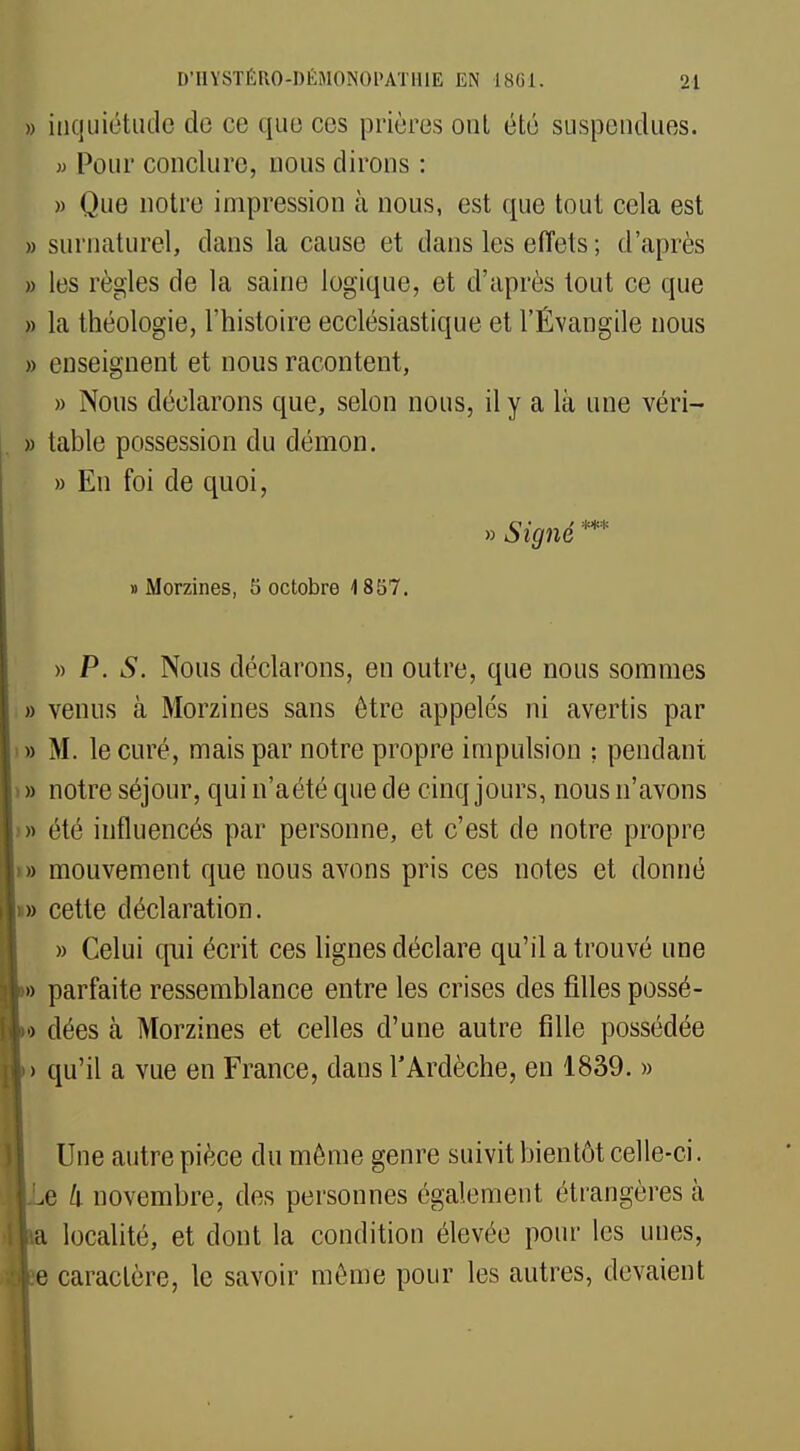 » inquiétude do ce que ces prières ont été suspendues. « Pour conclure, nous dirons : » Que notre impression à nous, est que tout cela est » surnaturel, dans la cause et dans les effets ; d'après » les règles de la saine logique, et d'après tout ce que » la théologie, l'histoire ecclésiastique et l'Évangile nous » enseignent et nous racontent, » Nous déclarons que, selon nous, il y a là une véri- » table possession du démon. » En foi de quoi, » Signé *** » Morzines, 5 octobre 1857. » P. S. Nous déclarons, en outre, que nous sommes » venus à Morzines sans être appelés ni avertis par » M. le curé, mais par notre propre impulsion ; pendant i » notre séjour, qui n'aété que de cinq jours, nous n'avons » été influencés par personne, et c'est de notre propre )» mouvement que nous avons pris ces notes et donné i» cette déclaration. » Celui qui écrit ces lignes déclare qu'il a trouvé une » parfaite ressemblance entre les crises des filles possé- •> dées à Morzines et celles d'une autre fille possédée > qu'il a vue en France, dans l'Ardèche, en 1839. » Une autre pièce du même genre suivit bientôt celle-ci. e /i novembre, des personnes également étrangères à j localité, et dont la condition élevée pour les unes, e caractère, le savoir même pour les autres, devaient