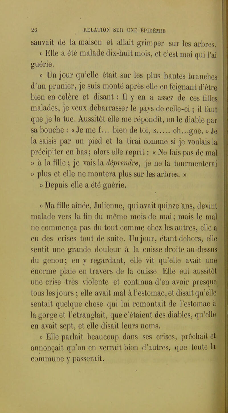 sauvait de la maison et allait grimper sur les arbres, » Elle a été malade dix-huit mois, et c'est moi qui l'ai guérie. » Un jour qu'elle était sur les plus hautes branches d'un prunier, je suis monté après elle en feignant d'être bien en colère et disant : Il y en a assez de ces filles malades, je veux débarrasser le pays de celle-ci ; il faut que je la tue. Aussitôt elle me répondit, ou le diable par sa bouche : «Je me f... bien de toi, s ch...gne. » Je la saisis par un pied et la tirai comme si je voulais la précipiter en bas ; alors elle reprit : « Ne fais pas de mal » à la fille ; je vais la déprendre, je ne la tourmenterai » plus et elle ne montera plus sur les arbres. » » Depuis elle a été guérie. » Ma fille aînée, Julienne, qui avait quinze ans, devint malade vers la fin du môme mois de mai; mais le mal ne commença pas du tout comme chez les autres, elle a eu des crises tout de suite. Un jour, étant dehors, elle sentit une grande douleur à la cuisse droite au-dessus du genou; en y regardant, elle vit qu'elle avait une énorme plaie en travers de la cuisse. Elle eut aussitôt une crise très violente et continua d'en avoir presque tous les jours ; elle avait mal à l'estomac, et disait qu'elle sentait quelque chose qui lui remontait de l'estomac à la gorge i;t l'étranglait, que c'étaient des diables, qu'elle en avait sept, et elle disait leurs noms. » Elle parlait beaucoup clans ses crises, prêchait et annonçait qu'on en verrait bien d'autres, que toute la commune y passerait.