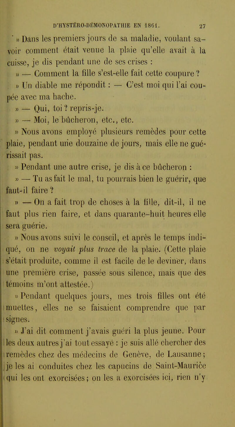 ' » Dans les premiers jours de sa maladie, voulant sa- voir comment était venue la plaie qu'elle avait à la cuisse, je dis pendant une de ses crises : » — Comment la fille s'est-elle fait cette coupure ? » Un diable me répondit : — C'est moi qui l'ai cou- pée avec ma hache. » — Qui, toi ? repris-je. » — Moi, le bûcheron, etc., etc. » Nous avons employé plusieurs remèdes pour cette plaie, pendant une douzaine de jours, mais elle ne gué- rissait pas. » Pendant une autre crise, je dis à ce bûcheron : » — Tu as fait le mal, tu pourrais bien le guérir, que faut-il faire ? » — On a fait trop de choses à la tille, dit-il, il ne faut plus rien faire, et dans quarante-huit heures elle sera guérie. » Nous avons suivi le conseil, et après le temps indi- qué, on ne voyait plus trace de la plaie. (Cette plaie s'était produite, comme il est facile de le deviner, dans une première crise, passée sous silence, mais que des témoins m'ont attestée.) » Pendant quelques jours, mes trois filles ont été muettes, elles ne se faisaient comprendre que par • signes. » J'ai dit comment j'avais guéri la plus jeune. Pour les deux autres j'ai tout essayé : je suis allé chercher des i remèdes chez des médecins de Genève, de Lausanne ; j je les ai conduites chez les capucins de Saint-Maurice qui les ont exorcisées; on les a exorcisées ici, rien n'y