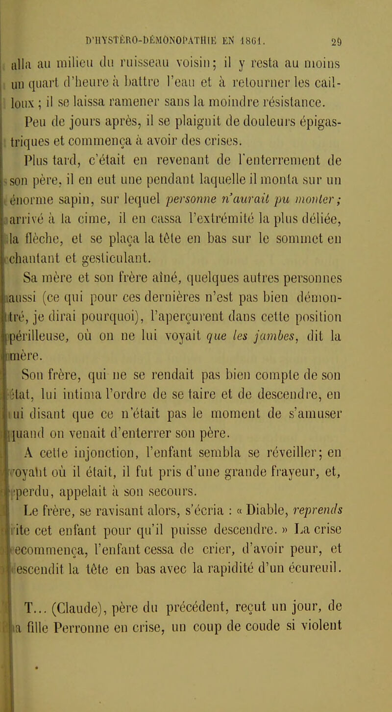 alla au milieu du ruisseau voisin; il y resta au moins un quart d'heure à battre l'eau et à retourner les cail- loux ; il se laissa ramener sans la moindre résistance. Peu de jours après, il se plaignit de douleurs épigas- triques et commença à avoir des crises. Plus tard, c'était en revenant de l'enterrement de son père, il en eut une pendant laquelle il monta sur un énorme sapin, sur lequel personne n'aurait pu mouler ; arrivé à la cime, il en cassa l'extrémité la plus déliée, la flèche, et se plaça la tête en bas sur le sommet en chantant et gesticulant. Sa mère et son frère aîné, quelques autres personnes aussi (ce qui pour ces dernières n'est pas bien démon- tré, je dirai pourquoi), l'aperçurent dans cette position périlleuse, où on ne lui voyait 711e les jambes, dit la inière. Son frère, qui ne se rendait pas bien compte de son îtat, lui intima l'ordre de se taire et de descendre, en ui disant que ce n'était pas le moment de s'amuser land on venait d'enterrer son père. A cette injonction, l'enfant sembla se réveiller; en royatit où il était, il fut pris d'une grande frayeur, et, perdu, appelait à son secours. Le frère, se ravisant alors, s'écria : « Diable, reprends rite cet enfant pour qu'il puisse descendre. » La crise commença, l'enfant cessa de crier, d'avoir peur, et escendit la tête en bas avec la rapidité d'un écureuil. T... (Claude), père du précédent, reçut un jour, de fille Perronne en crise, un coup de coude si violent