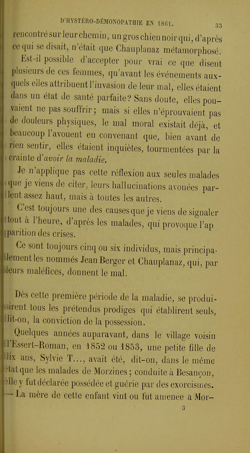 rencontrésurleurchemÎD,ungroschi.ônhoirqiii, d'après ce qui se disait, n'était que Chauplanaz métamorphosé. Est-il possible d'accepter pour vrai ce que disent plusieurs de ces femmes, qu'avant les événements aux- quels elles attribuent l'invasion de leur mal, elles étaient dans un état de santé parfaite? Sans doute, elles pou- vaient ne pas souffrir; mais si elles n'éprouvaient pas de douleurs physiques, le mal moral existait déjà, et beaucoup l'avouent en convenant que, bien avant de rien sentir, elles étaient inquiètes, tourmentées par la crainte d'avoir la maladie. Je n'applique pas cette réflexion aux seules malades . que je viens de citer, leurs hallucinations avouées par- lent assez haut, mais à toutes les autres. C'est toujours une des causes que je viens de signaler ' tout à l'heure, d'après les malades, qui provoque l'ap iparitiondes crises. Ce sont toujours cinq ou six individus, mais principa- lement les nommés Jean Berger et Chauplanaz, qui, par «leurs maléfices, donnent le mal. Dès cette première période de la maladie, se produi- sirent tous les prétendus prodiges qui établirent seuls, Mit-on, la conviction de la possession. Quelques années auparavant, dans le village voisin H'Ëssert-Roman, en .1852 ou 1853, une petite fille de lix ans, Sylvie T..., avait été, dit-on, dans le même îtatque les malades de Morzines; conduite à Besançon, ■Ho y fut déclarée possédée et guérie par des exorcismes. - La mère de cette enfant vint ou fut amenée a Moi-