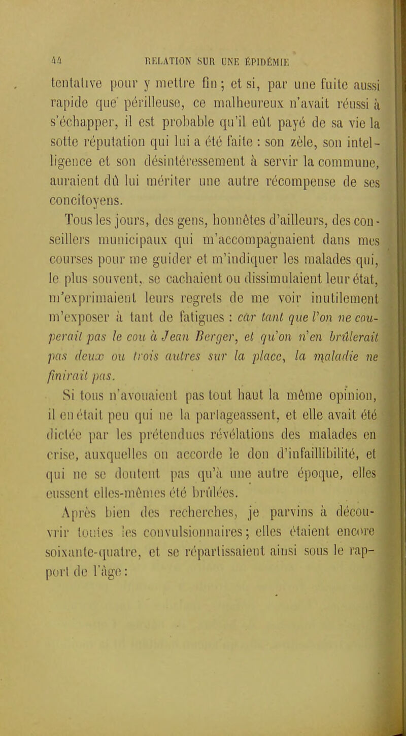 tentative pour y mettre fin; cl si, par une fuite aussi rapide que' périlleuse, ce malheureux n'avait réussi à s'échapper, il est probable qu'il eût payé de sa vie la suite réputation qui lui a été faite : son zèle, son intel- ligence et son désintéressement à servir la commune, auraient dû lui mériter une autre récompense de ses concitoyens. Tous les jours, des gens, honnêtes d'ailleurs, des con - seillers municipaux qui m'accompagnaient dans mes courses pour me guider et nvindiquer les malades qui, le plus souvent, se cachaient ou dissimulaient leur étui, m'exprimaient leurs regrets de me voir inutilement m'exposer à tant de fatigues : câr tant que Von ne cou- perait pas le cou à Jean Berger, et qu'on n'en brûlerait pas deux- ou trois autres sur la place, la ir\aladie ne finirait pas. Si tous n'avouaient pas tout haut la môme opinion, il eu était peu qui ne la partageassent, et elle avait été dictée par les prétendues révélations des malades en crise, auxquelles on accorde ïe don d'infaillibilité, et qui ne se doutent pas qu'à une autre époque, elles eussent elles-mêmes été brûlées. Après bien des recherches, je parvins à décou- vrir toutes les convulsionnaires ; elles étaient encore soixante-quatre, et se réparlissaienl ainsi sous le rap- port de l'âge :