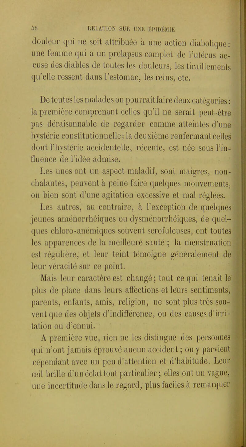 douleur qui ne soit attribuée à une action diabolique: une femme qui a un prolapsus complet de l'utérus ac- cuse des diables de toutes les douleurs, les tiraillements qu'elle ressent dans l'estomac, les reins, etc. De toutes les malades on pourrait l'aire deux catégories : la première comprenant celles qu'il ne serait peut-être pas déraisonnable de regarder comme atteintes d'une hystérie constitutionnelle; la deuxième renfermant celles dont l'hystérie accidentelle, récente, est née sous l'in- tluence de l'idée admise. Les unes ont un aspect maladif, sont maigres, non- chalantes, peuvent à peine faire quelques mouvements, ou bien sont d'une agitation excessive et mal réglées. Les autres, au contraire, à l'exception de quelques jeunes aménorrhéiques ou dysménorrhéiques, de quel- ques chloro-anémiques souvent scrofuleuses, ont toutes les apparences de la meilleure santé ; la menstruation est régulière, et leur teint témoigne généralement de leur véracité sur ce point. Mais leur caractère est. changé; tout ce qui tenait le plus de place dans leurs affections et leurs sentiments, parents, enfants, amis, religion, ne sont plus très sou- vent que des objets d'indifférence, ou des causes d'irri- tation ou d'ennui. A première vue, rien ne les distingue des personnes qui n'ont jamais ('[trouvé aucun accident ; on y parvient cependant avec un peu d'attention et d'habitude. Leur œil brille d'un éclat tout particulier; elles ont un vague, une incertitude dans le regard, plus faciles à remarquer