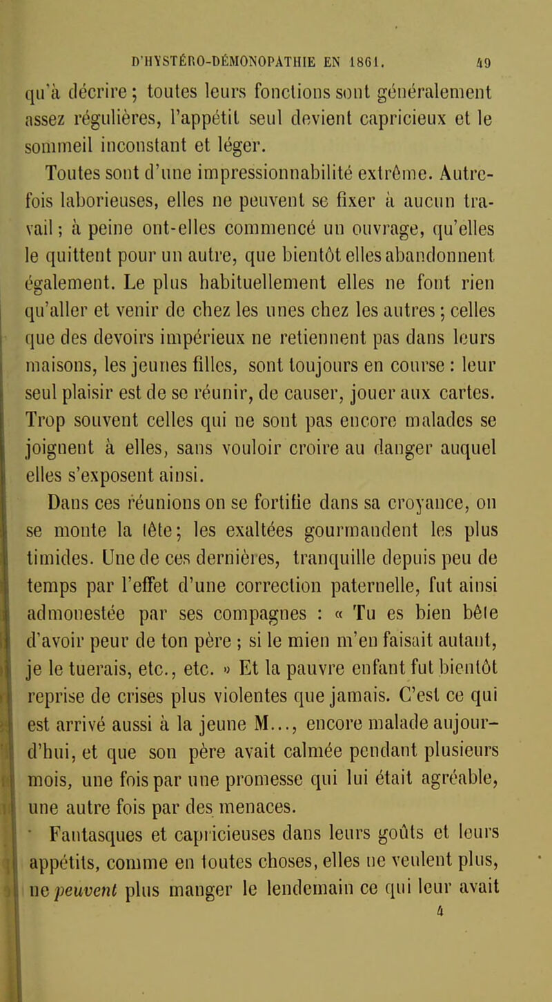 qu'à décrire ; toutes leurs fonctions sont généralement assez régulières, l'appétit seul devient capricieux et le sommeil inconstant et léger. Toutes sont d'une impressionnabilité extrême. Autre- fois laborieuses, elles ne peuvent se fixer à aucun tra- vail ; à peine ont-elles commencé un ouvrage, qu'elles le quittent pour un autre, que bientôt elles abandonnent également. Le plus habituellement elles ne font rien qu'aller et venir de chez les unes chez les autres ; celles que des devoirs impérieux ne retiennent pas dans leurs maisons, les jeunes filles, sont toujours en course : leur seul plaisir est de se réunir, de causer, jouer aux cartes. Trop souvent celles qui ne sont pas encore malades se joignent à elles, sans vouloir croire au danger auquel elles s'exposent ainsi. Dans ces réunions on se fortifie dans sa croyance, on se monte la tête; les exaltées gourmandent les plus timides. Une de ces dernières, tranquille depuis peu de temps par l'effet d'une correction paternelle, fut ainsi admonestée par ses compagnes : « Tu es bien bête d'avoir peur de ton père ; si le mien m'en faisait autant, je le tuerais, etc., etc. » Et la pauvre enfant fut bientôt reprise de crises plus violentes que jamais. C'est ce qui est arrivé aussi à la jeune M..., encore malade aujour- d'hui, et que son père avait calmée pendant plusieurs mois, une fois par une promesse qui lui était agréable, une autre fois par des menaces. • Fantasques et capricieuses dans leurs goûts et leurs appétits, comme en toutes choses, elles ne veulent plus, ne peuvent plus manger le lendemain ce qui leur avait