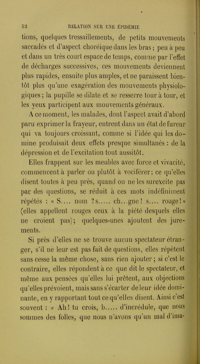 tions, quelques tressaillements, de petits mouvements saccadés et d'aspect choréiquedans les bras ; peu à peu et dans un très court espace de temps, comme par l'effet de décharges successives, ces mouvements deviennent plus rapides, ensuite plus amples, et ne paraissent bien- tôt plus qu'une exagération des mouvements physiolo- giques ; la pupille se dilate et se resserre tour à tour, et les yeux participent aux mouvements généraux. A ce moment, les malades, dont l'aspect avait d'abord paru exprimer la frayeur, entrent dans un état de fureur qui va toujours croissant, comme si l'idée qui les do- mine produisait deux effets presque simultanés : de la dépression et de l'excitation tout aussitôt. Elles frappent sur les meubles avec force et vivacité, commencent à parler ou plutôt à vociférer; ce qu'elles disent toutes à peu près, quand on ne les surexcite pas par des questions, se réduit à ces mots indéfiniment répétés : « S.... nom ?s ch...gne! s.... rouge!» (elles appellent rouges ceux à la piété desquels elles ne croient pas); quelques-unes ajoutent des jure- ments. Si près d'elles ne se trouve aucun spectateur étran- ger, s'il ne leur est pas fait de questions, elles répètent sans cesse la môme chose, sans rien ajouter ; si c'est le contraire, elles répondent à ce que dit le spectateur, et môme aux pensées qu'elles lui prêtent, aux objections qu'elles prévoient, mais sans s'écarter deleur idée domi- nante, en y rapportant tout ce qu'elles disent. Ainsi c'est souvent : « Ah! tu crois, b d'incrédule, que nous sommes des folles, que nous n'avons qu'un mal d'ima-