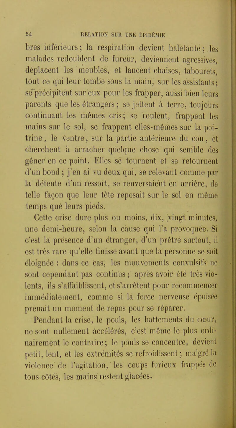 bres inférieurs: la respiration devient haletante; les malades redoublent de fureur, deviennent agressives, déplacent les meubles, et lancent chaises, tabourets, tout ce qui leur tombe sous la main, sur les assistants ; se précipitent sur eux pour les frapper, aussi bien leurs parents que les étrangers ; se jettent à terre, toujours continuant les mômes cris; se roulent, frappent les mains sur le sol, se frappent elles-mêmes sur la poi- trine, le ventre, sur la partie antérieure du cou, et cherchent à arracher quelque chose qui semble des gêner'en ce point. Elles se tournent et se retournent d'un bond ; j'en ai vu deux qui, se relevant comme par la détente d'un ressort, se renversaient en arrière, de telle façon que leur tête reposait sur le sol en même temps que leurs pieds. Cette crise dure plus ou moins, dix, vingt minutes, □ne demi-heure, selon la cause qui l'a provoquée. Si c'est la présence d'un étranger, d'un prêtre surtout, il est très rare qu'elle finisse avant que la personne se soit éloignée : dans ce cas, les mouvements convulsifs ne sont cependant pas continus; après avoir été très vio- lents, ils s'affaiblissent, et s'arrêtent pour recommencer immédiatement, comme si la force nerveuse épuisée prenait un moment de repos pour se réparer. Pendant la crise, le pouls, les battements du cœur, ne sont nullement accélérés, c'est même le plus ordi- nairement le contraire; le pouls se concentre, devient petit, lent, et les extrémités se refroidissent ; malgré la violence de l'agitation, les coups furieux frappés de tous côtés, les mains restent glacées.