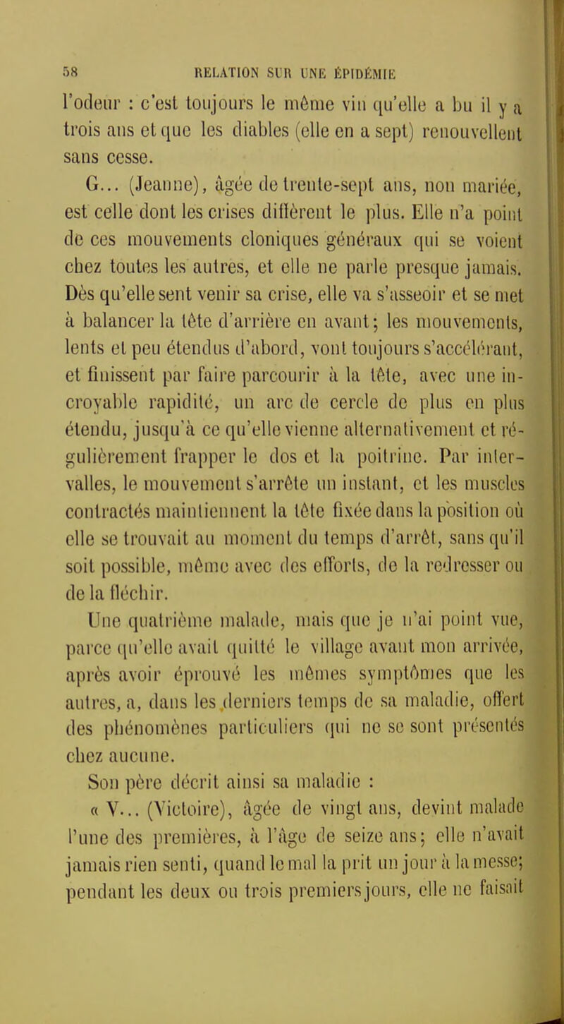 l'odeur : c'est toujours le même viu qu'elle a bu il y a trois ans et que les diables (elle en a sept) renouvellent sans cesse. G... (Jeanne), âgée de trente-sept ans, non mariée, est celle dont les crises diffèrent le plus. Elle n'a point de ces mouvements cloniques généraux qui se voient cbez toutes les autres, et elle ne parle presque jamais. Dès qu'elle sent venir sa crise, elle va s'asseoir et se met à balancer la tète d'arrière en avant; les mouvements, lents et peu étendus d'abord, vont toujours s'accélcraiit, et finissent par faire parcourir à la tète, avec une in- croyable rapidité, un arc de cercle de plus en plus étendu, jusqu'à ce qu'elle vienne alternativement et ré- gulièrement frapper le dos et la poitrine. Par inter- valles, le mouvement s'arrête un instant, et les muselés contractés maintiennent la tète fixée dans la position où elle se trouvait au moment du temps d'arrêt, sans qu'il soit possible, même avec des efforts, de la redresser ou de la fléchir. Une quatrième malade, mais que je n'ai point vue, parce qu'elle avait quitté le village avant mon arrivée, après avoir éprouvé les mêmes symptômes que les autres, a, dans les derniers temps de sa maladie, offert des phénomènes particuliers qui ne se sont présentés! chez aucune. Son père décrit ainsi sa maladie : « V... (Victoire), âgée de vingt ans, devint malade l'une des premières, à l'âge de seize ans; elle n'avait jamais rien senti, quand le mal la prit un jour à la messe; pendant les deux ou trois premiersjours, elle ne faisaif