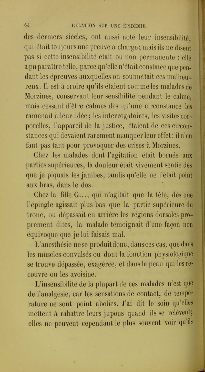 des derniers siècles, ont aussi noté leur insensibilité, qui était toujours une preuve à charge; mais ils ne disent pas si cette insensibilité était ou non permanente : ellé a pu paraître telle, parce qu'elle n'était constatée que pen- dant les épreuves auxquelles on soumettait ces malheu- reux. Il est à croire qu'ils étaient comme les malades de Morzines, conservant leur sensibilité pendant le calme, mais cessant d'être calmes dès qu'une circonstance les ramenait à leur idée; les interrogatoires, les visites cor- porelles, l'appareil de la justice, étaient de ces circon- stances qui devaient rarement manquer leur effet : il n'en faut pas tant pour provoquer des crises à Morzines. Chez les malades dont l'agitation était bornée aux parties supérieures, la douleur était vivement sentie dès que je piquais les jambes, tandis qu'elle ne l'était point aux bras, dans le clos. Chez la fille G..., qui n'agitait que la tète, dès que l'épingle agissait plus bas que la partie supérieure du troue, ou dépassait en arrière les régions dorsales pro- prement dites, la malade témoignait d'une façon non équivoque que je lui faisais mal. L'anesthésie nese produitdonc, dans ces cas, quedans les muscles convulsés ou dont la fonction physiologique se trouve dépassée, exagérée, et dans la peau qui les re- couvre ou les avoisine. L'insensibilité de la plupart de ces malades n'est que de l'analgésie, car les sensations de contact, de tempé- rature ne sont point abolies. J'ai dit le soin qu'elles mettent à rabattre leurs jupons quand ils se relèvent; elles ne peuvent cependant le plus souvent voir qu'ils