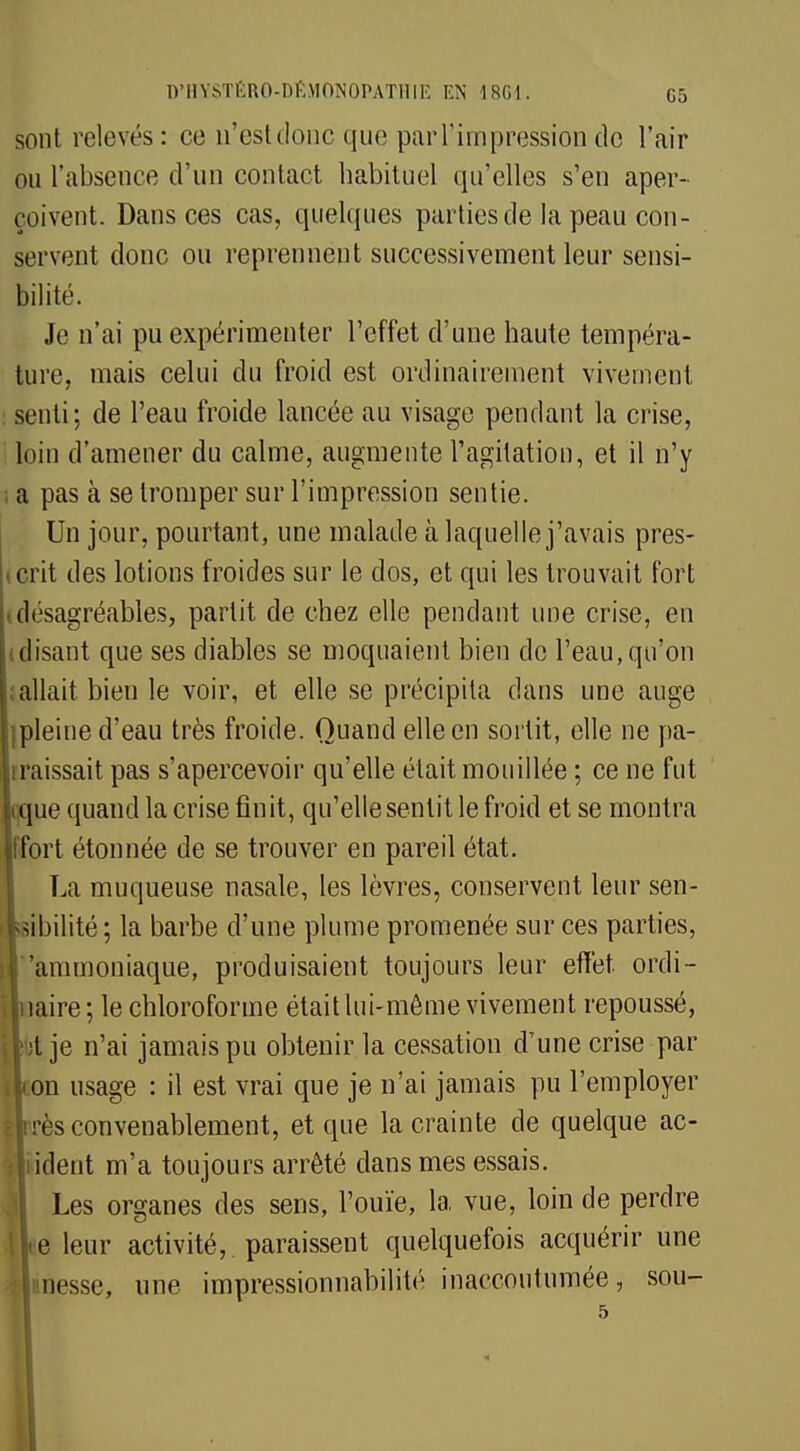 sont relevés: ce n'est donc que parl'impression do l'air ou l'absence d'un contact habituel qu'elles s'en aper- çoivent. Dansées cas, quelques parties de la peau con- servent donc ou reprennent successivement leur sensi- bilité. Je n'ai pu expérimenter l'effet d'une haute tempéra- ture, mais celui du froid est ordinairement vivement senti; de l'eau froide lancée au visage pendant la crise, loin d'amener du calme, augmente l'agitation, et il n'y I a pas à se tromper sur l'impression sentie. Un jour, pourtant, une malade à laquelle j'avais pres- crit des lotions froides sur le dos, et qui les trouvait fort (désagréables, partit de chez elle pendant une crise, en disant que ses diables se moquaient bien de l'eau, qu'on allait bien le voir, et elle se précipita dans une auge Ipleine d'eau très froide. Quand elle en sortit, elle ne pa- raissait pas s'apercevoir qu'elle était mouillée ; ce ne fut que quand la crise finit, qu'elle sentit le froid et se montra fort étonnée de se trouver en pareil état. La muqueuse nasale, les lèvres, conservent leur sen- ilsibilité; la barbe d'une plume promenée sur ces parties, il 'ammoniaque, produisaient toujours leur effet ordi- ftuaire ; le chloroforme était lui-même vivement repoussé, [lut je n'ai jamais pu obtenir la cessation d'une crise par tLon usage : il est vrai que je n'ai jamais pu l'employer élirès convenablement, et que la crainte de quelque ac- cident m'a toujours arrêté dans mes essais. Les organes des sens, l'ouïe, la vue, loin de perdre lie leur activité,, paraissent quelquefois acquérir une nesse, une impressionnabilité inaccoutumée, sou- 5