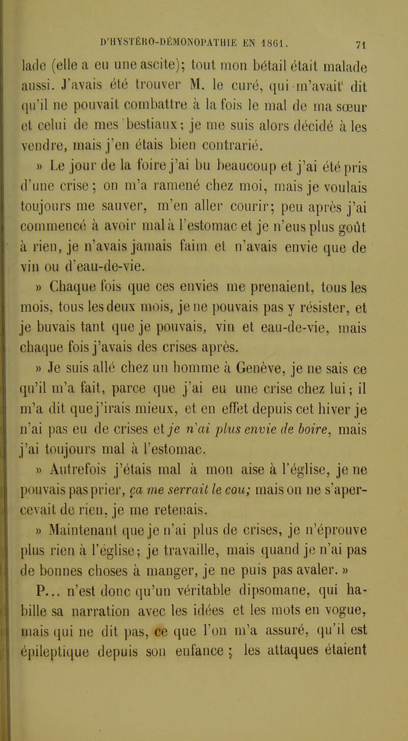 lade (elle a eu uneascite); tout mon bétail était malade aussi. J'avais été trouver M. le curé, qui m'avait1 dit qu'il ne pouvait combattre à la fois le mal de ma sœur et celui de mes bestiaux; je me suis alors décidé aies vendre, mais j'en étais bien contrarié. » Le jour de la foire j'ai bu beaucoup et j'ai été pris d'une crise; on m'a ramené chez moi, mais je voulais toujours me sauver, m'en aller courir; peu après j'ai commencé à avoir mal à l'estomac et je n'eus plus goût à rien, je n'avais jamais faim et n'avais envie que de vin ou d'eau-de-vie. » Chaque fois que ces envies me prenaient, tous les mois, tous les deux mois, je ne pouvais pas y résister, et je buvais tant que je pouvais, vin et eau-de-vie, mais chaque fois j'avais des crises après. » Je suis allé chez un homme à Genève, je ne sais ce qu'il m'a fait, parce que j'ai eu une crise chez lui ; il m'a dit quej'irais mieux, et en effet depuis cet hiver je n'ai pas eu de crises et je ri ai plus envie de boire, mais j'ai toujours mal à l'estomac. » Autrefois j'étais mal à mon aise à l'église, je ne pouvais pas prier, ça me serrait le cou; maison ne s'aper- cevait de rien, je me retenais. » Maintenant que je n'ai plus de crises, je n'éprouve plus rien à l'église-, je travaille, mais quand je n'ai pas de bonnes choses à manger, je ne puis pas avaler. » P... n'est donc qu'un véritable dipsomane, qui ha- bille sa narration avec les idées et les mots en vogue, mais qui ne dit pas, ce que l'un m'a assuré, qu'il est épileptique depuis sou enfance ; les attaques étaient