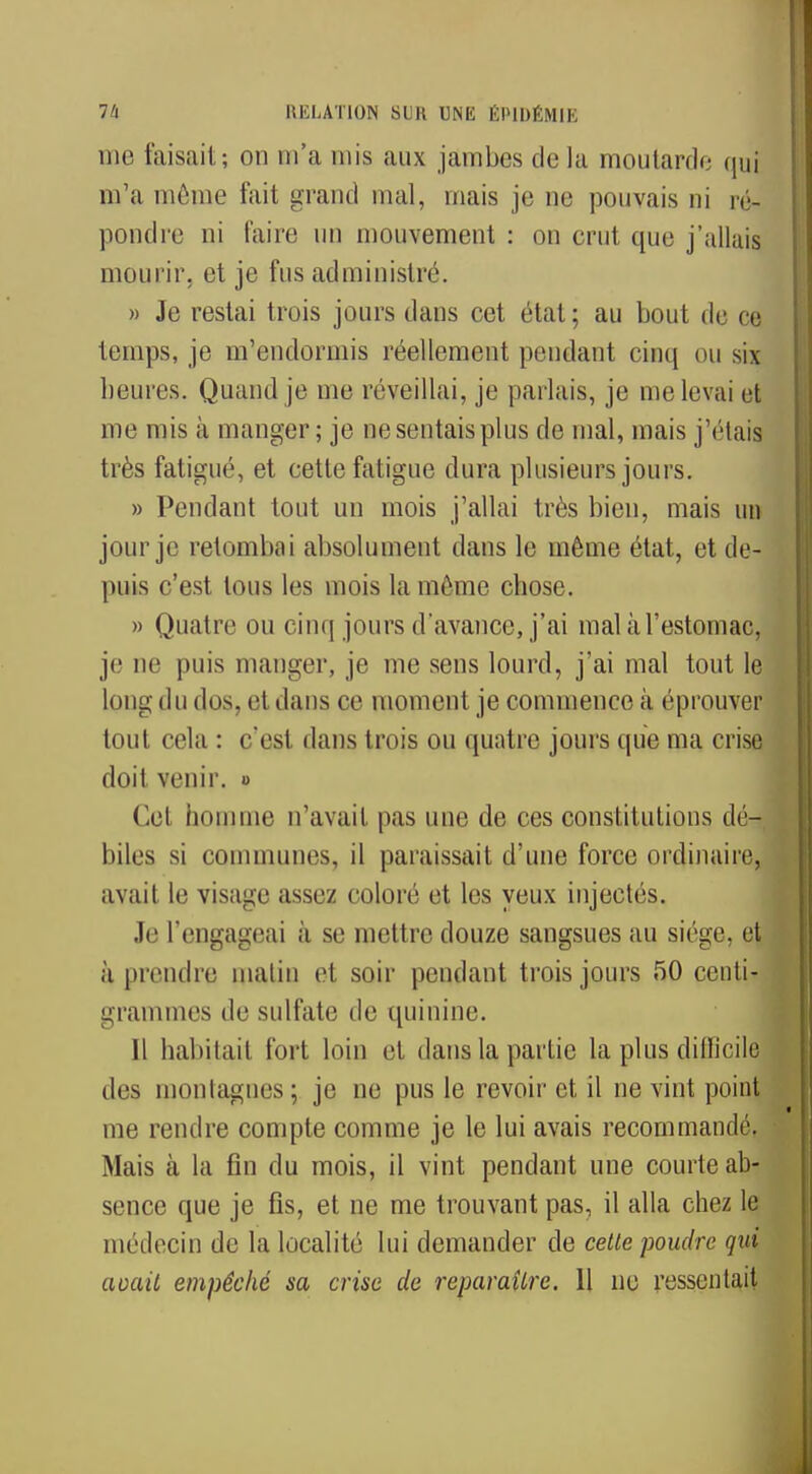 me faisait; on m'a mis aux jambes delà moutarde qui m'a même fait grand mal, mais je ne pouvais ni ré- pondre ni taire un mouvement : on crut que j'allais mourir, et je fus administre. » Je restai trois jours dans cet état; au bout de ce temps, je m'endormis réellement [tendant cinq ou six heures. Quand je me réveillai, je parlais, je me levai et me mis à manger; je ne sentais plus de mal, mais j'étais très fatigué, et cette fatigue dura plusieurs jours. » Pendant tout un mois j'allai très bien, mais un jour je retombai absolument dans le même état, et de- puis c'est limis les mois la même chose. » Quatre ou cinq jours d'avance, j'ai mal à l'estomac, je ne puis manger, je me sens lourd, j'ai mal tout le long du dos, et dans ce moment je commence à éprouver tout cela : c'est dans trois ou quatre jours que ma crise doit venir. « Cet homme n'avait pas une de ces constitutions dé- biles si communes, il paraissait d'une force ordinaire, avait le visage assez coloré et les yeux injectés. Je l'engageai à se mettre douze sangsues au siège, et à prendre matin et soir pendant trois jours 50 centi- grammes de sulfate de quinine. Il habitait fort loin et dans la partie la plus difficile des montagnes ; je ne pus le revoir et il ne vint point me rendre compte comme je le lui avais recommandé. Mais à la fin du mois, il vint pendant une courte ab- sence que je fis, et ne me trouvant pas, il alla chez le médecin de la localité lui demander de celle poudre qui acail empêché sa crise de reparaîlre. 11 ne ressentait