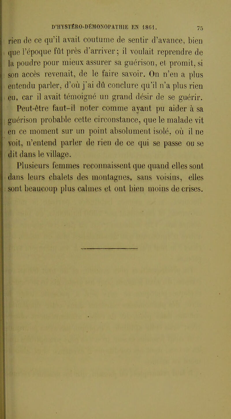 pien de ce qu'il avait coutume de sentir d'avance, bien que l'époque fût près d'arriver; il voulait reprendre de la poudre pour mieux assurer sa guérison, et promit, si son accès revenait, de le faire savoir. On n'en a plus entendu parler, d'où j'ai dû conclure qu'il n'a plus rien eu, car il avait témoigné un grand désir de se guérir. Peut-être faut-il noter comme ayant pu aider à sa guérison probable cette circonstance, que le malade vit en ce moment sur un point absolument isolé, où il ne voit, n'entend parler de rien de ce qui se passe ou se dit dans le village. Plusieurs femmes reconnaissent que quand elles sont dans leurs cbalets des montagnes, sans voisins, elles sont beaucoup plus calmes et ont bien moins de crises.