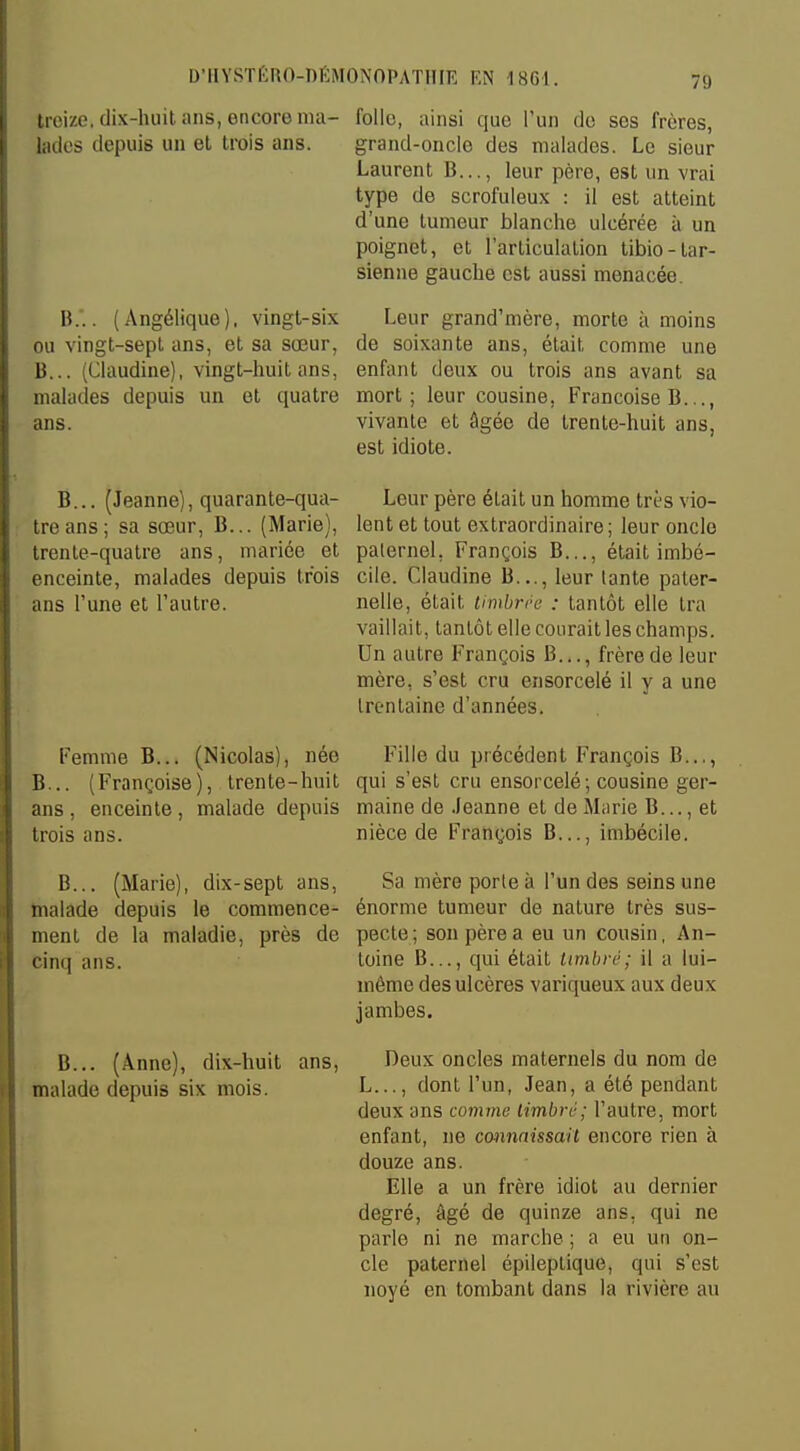 7!) treize, dix-huit ans, encore ma- nies depuis un et trois ans. B.'.. (Angélique), vingt-six ou vingt-sept ans, et sa sœur, B... (Claudine), vingt-huit ans, malades depuis un et quatre ans. B... (Jeanne), quarante-qua- tre ans; sa sœur, B... (Marie), trente-quatre ans, mariée et enceinte, malades depuis trois ans l'une et l'autre. Femme B... (Nicolas), née B... (Françoise), trente-huit ans , enceinte, malade depuis trois ans. B... (Marie), dix-sept ans, malade depuis le commence- ment de la maladie, près de cinq ans. B... (Anne), dix-huit ans, malade depuis six mois. folle, ainsi que l'un de ses frères, grand-oncle des malades. Le sieur Laurent B..., leur père, est un vrai type de scrofuleux : il est atteint d'une tumeur blanche ulcérée à un poignet, et l'articulation tibio-tar- sienne gauche est aussi menacée. Leur grand'mère, morte à moins de soixante ans, était comme une enfant deux ou trois ans avant sa mort; leur cousine, Françoise B..., vivante et âgée de trente-huit ans, est idiote. Leur père était un homme très vio- lent et tout extraordinaire; leur oncle paternel. François B..., était imbé- cile. Claudine B..., leur tante pater- nelle, était timbrée : tantôt elle Ira vaillait, tantôt elle courait les champs. Un autre François B..., frère de leur mère, s'est cru ensorcelé il y a une trentaine d'années. Fille du précédent François B..., qui s'est cru ensorcelé; cousine ger- maine de Jeanne et de Marie B..., et nièce de François B..., imbécile. Sa mère porte à l'un des seins une énorme tumeur de nature très sus- pecte; son père a eu un cousin, An- toine B..., qui était timbre; il a lui- même des ulcères variqueux aux deux jambes. Deux oncles maternels du nom de L..., dont l'un, Jean, a été pendant deux ans comme timbré; l'autre, mort enfant, ne connaissait encore rien à douze ans. Elle a un frère idiot au dernier degré, âgé de quinze ans, qui ne parle ni ne marche ; a eu un on- cle paternel épileplique, qui s'est noyé en tombant dans la rivière au