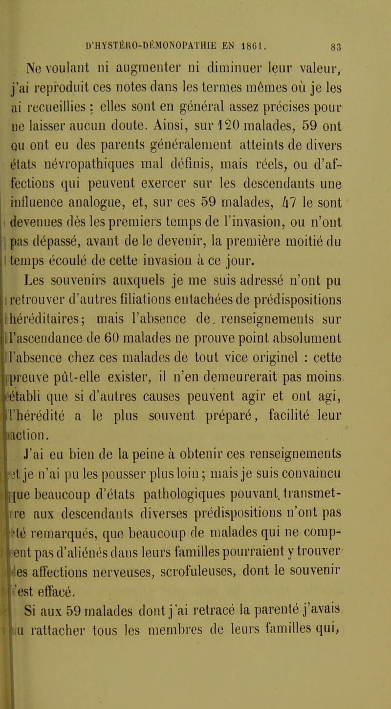 Ne voulant ni augmenter ni diminuer leur valeur, j'ai reproduit ces notes dans les termes mêmes où je les ai recueillies : elles sont en général assez précises pour ue laisser aucun doute. Ainsi, sur 120 malades, 59 ont qu ont eu des parents généralement atteints de divers états névropathiques mal définis, mais réels, ou d'af- fections qui peuvent exercer sur les descendants une influence analogue, et, sur ces 59 malades, /j? le sont devenues dès les premiers temps de l'invasion, ou n'ont , pas dépassé, avant de le devenir, la première moitié du temps écoulé de cette invasion à ce jour. Les souvenirs auxquels je me suis adressé n'ont pu retrouver d'autres filiations entachées de prédispositions héréditaires; mais l'absence de. renseignements sur il'ascendance de 60 malades ne prouve point absolument absence chez ces malades de tout vice originel : cette reuve pût-elle exister, il n'en demeurerait pas moins tabli que si d'autres causes peuvent agir et ont agi, hérédité a le plus souvent préparé, facilité leur ction. J'ai eu bien de la peine à obtenir ces renseignements t je n'ai pu les pousser plus loin ; mais je suis convaincu ue beaucoup d'états pathologiques pouvant transmet- ne aux descendants diverses prédispositions n'ont pas •té remarqués, que beaucoup de malades qui ne comp- nt pas d'aliénés dans leurs familles pourraient y trouver es affections nerveuses, scrofuleuses, dont le souvenir est effacé. Si aux 59 malades dont j'ai retracé la parenté j'avais u rattacher tous les membres de leurs familles qui,