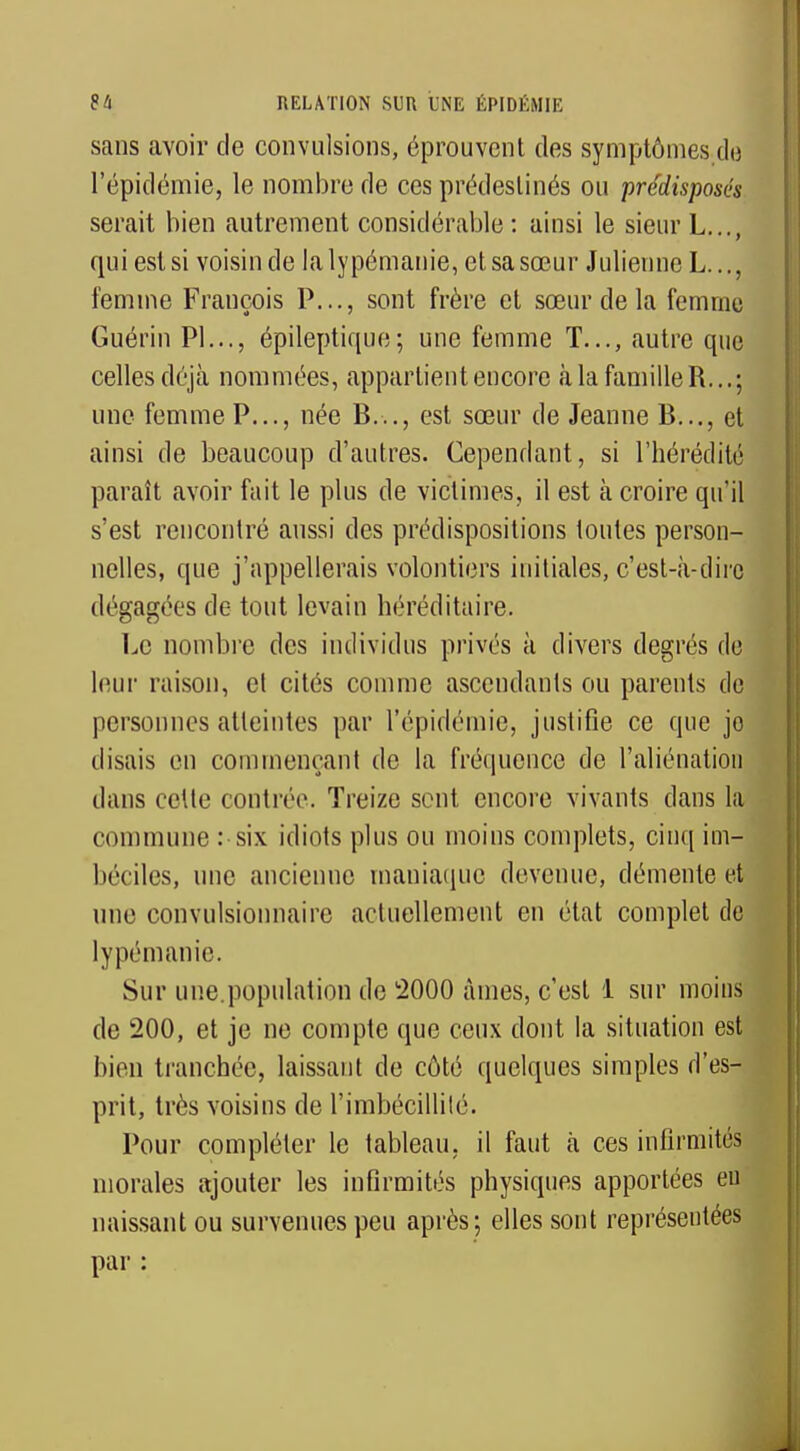 sans avoir de convulsions, éprouvent des symptômes do l'épidémie, le nombre de ces prédestinés ou prédisposés serait bien autrement considérable : ainsi le sieur L..., qui est si voisin de lalypémanie, et sa sœur Julienne L..., femme François P..., sont frère et sœur de la femme Guérin Pl..., épileptique; une femme T..., autre que celles déjà nommées, appartient encore à la famille R... ; une femme P..., née B..., est sœur de Jeanne B..., et ainsi de beaucoup d'autres. Cependant, si l'hérédité paraît avoir fait le plus de victimes, il est à croire qu'il s'est rencontré aussi des prédispositions toutes person- nelles, que j'appellerais volontiers initiales, c'est-à-dire dégagées de tout levain héréditaire. Le nombre des individus privés à divers degrés de leur raison, el cités comme ascendants ou parents de personnes atteintes par l'épidémie, justifie ce que jo disais en commençant de la fréquence do l'aliénation dans cette contrée. Treize sent encore vivants dans la commune : six idiots plus ou moins complets, cinq im- béciles, une ancienne maniaque devenue, démente et une convulsionnairc actuellement en état complet de lypémanie. Sur une.population de 2000 âmes, c'est 1 sur moins de 200, et je ne compte que ceux dont la situation est bien tranchée, laissant de côté quelques simples d'es- prit, très voisins de l'imbécillité. Pour compléter le tableau, il faut à ces infirmités morales ajouter les infirmités physiques apportées eu naissant ou survenues peu après ; elles sont représentées par :