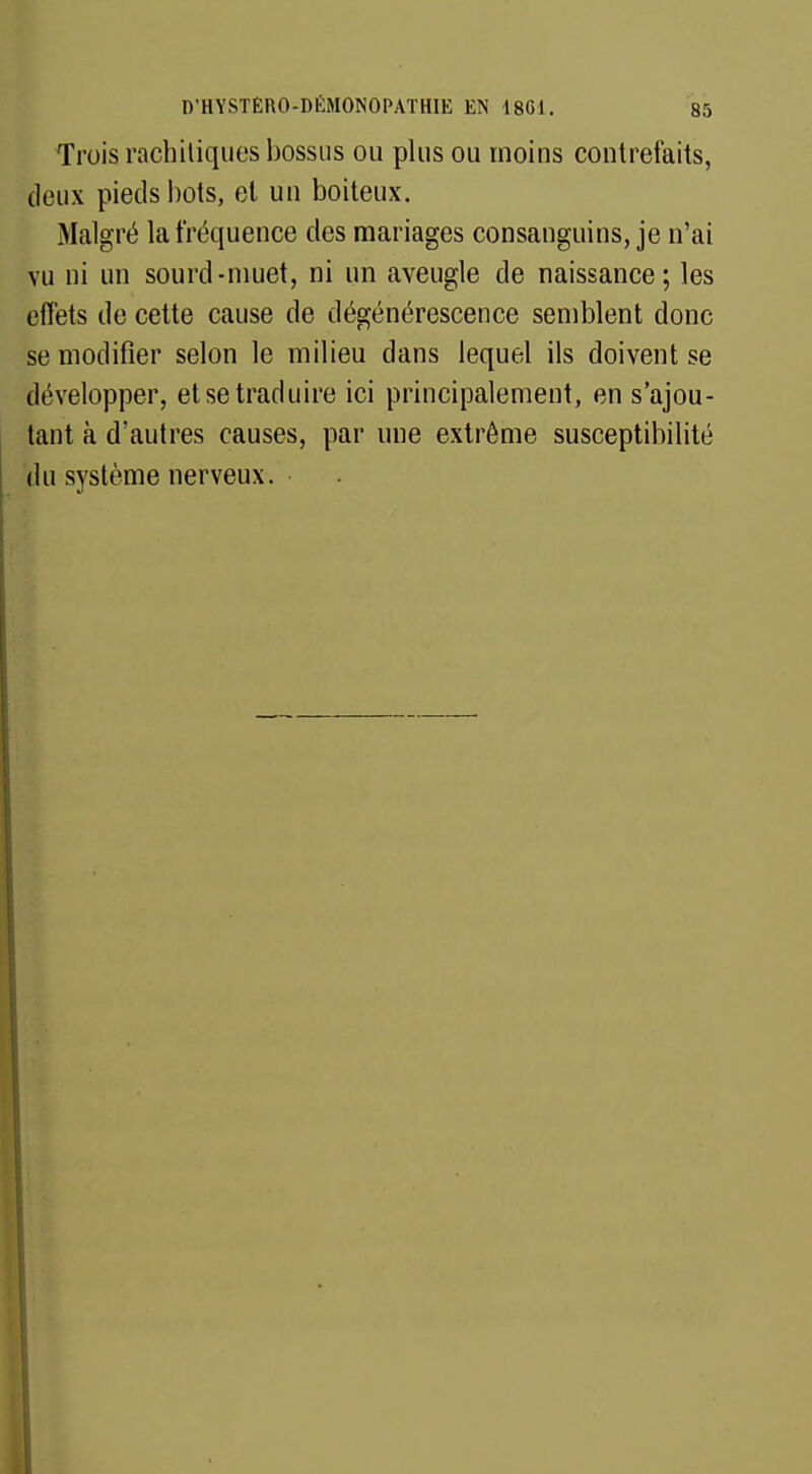 Trois rachiliques bossus ou plus ou moins contrefaits, deux pieds bots, et un boiteux. Malgré la fréquence des mariages consanguins, je n'ai vu ni un sourd-muet, ni un aveugle de naissance; les effets de cette cause de dégénérescence semblent donc se modifier selon le milieu dans lequel ils doivent se développer, et se traduire ici principalement, en s'ajou- tant à d'autres causes, par une extrême susceptibilité du système nerveux.